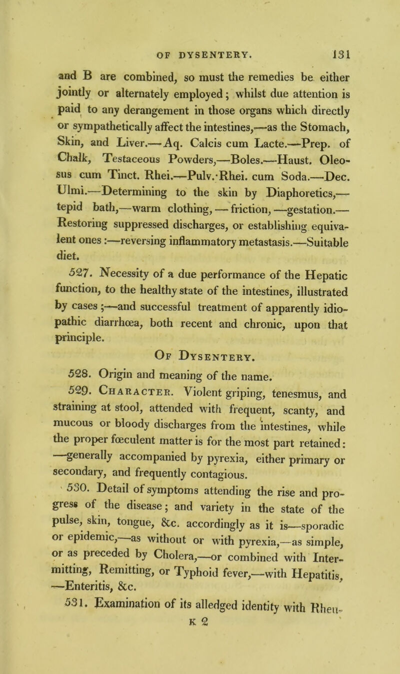 and B are combined, so must the remedies be either jointly or alternately employed; whilst due attention is paid to any derangement in those organs which directly or sympathetically affect the intestines,—as the Stomach, Skin, and Liver.—Aq. Calcis cum Lacte.—Prep, of Chalk, Testaceous Powders,—Boles.—Haust. Oleo- sus cum Tinct. Rhei.—Pulv. Rhei. cum Soda.—Dec. Ulmi.—Determining to the skin by Diaphoretics,— tepid bath,—warm clothing, — friction, —gestation.— Restoring suppressed discharges, or establishing equiva- lent ones:—reversing inflammatory metastasis.—Suitable diet. 527. Necessity of a due performance of the Hepatic function, to the healthy state of the intestines, illustrated by cases ;—and successful treatment of apparently idio- pathic diarrhoea, both recent and chronic, upon that principle. Of Dysentery. 528. Origin and meaning of the name. 529. Character. Violent griping, tenesmus, and straining at stool, attended with frequent, scanty, and mucous or bloody discharges from the intestines, while the proper foeculent matter is for the most part retained: geneially accompanied by pyrexia, either primary or secondary, and frequently contagious. 530. Detail of symptoms attending the rise and pro- gress of the disease; and variety in the state of the pulse, skin, tongue, &c. accordingly as it is—sporadic or epidemic, as without or with pyrexia,—as simple, or as preceded by Cholera,—or combined with Inter- mitting, Remitting, or Typhoid fever,—with Hepatitis, —Enteritis, &c. 531. Examination of its alledged identity with Rheu- k 2