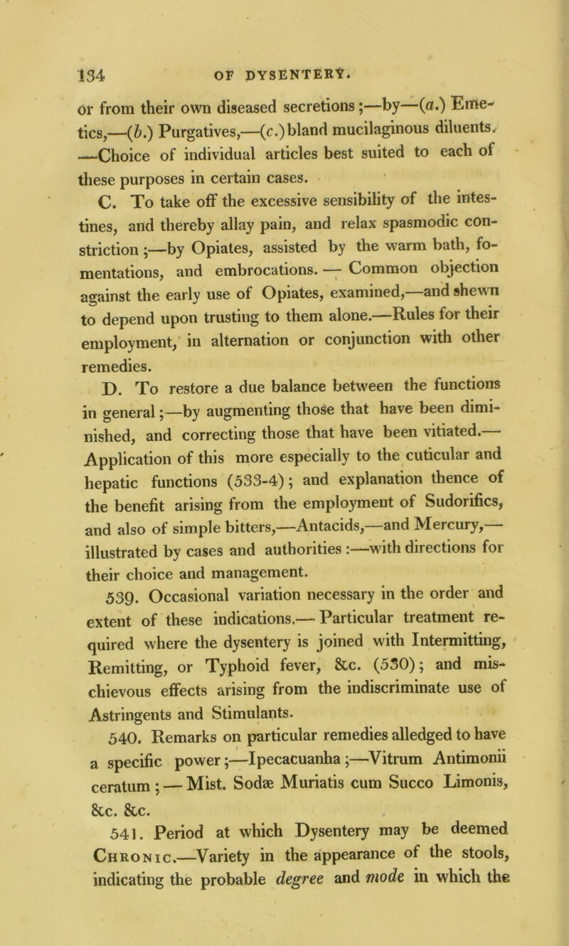 or from their own diseased secretions;—by—(a.) Eme- tics,—(b.) Purgatives,—(c.) bland mucilaginous diluents. —Choice of individual articles best suited to each oi these purposes in certain cases. C. To take off the excessive sensibility of the intes- tines, and thereby allay pain, and relax spasmodic con- striction ;—by Opiates, assisted by the warm bath, fo- mentations, and embrocations. — Common objection against the early use of Opiates, examined,—and shewn to depend upon trusting to them alone.—Rules for their employment, in alternation or conjunction with other remedies. D. To restore a due balance between the functions in general;—by augmenting those that have been dimi- nished, and correcting those that have been vitiated.— Application of this more especially to the cuticular and hepatic functions (533-4); and explanation thence of the benefit arising from the employment of Sudorifics, and also of simple bitters,—Antacids,—and Mercury,— illustrated by cases and authorities :—with directions for their choice and management. 539. Occasional variation necessary in the order and extent of these indications.— Particular treatment re- quired where the dysentery is joined with Intermitting, Remitting, or Typhoid fever, &c. (550); and mis- chievous effects arising from the indiscriminate use of Astringents and Stimulants. 540. Remarks on particular remedies alledged to have a specific power;—Ipecacuanha;—Vitrum Antimonii ceratum ; — Mist. Sodse Muriatis cum Succo Limonis, &c. &c. 541. Period at which Dysentery may be deemed Chronic.—Variety in the appearance of the stools, indicating the probable degree and mode in which the