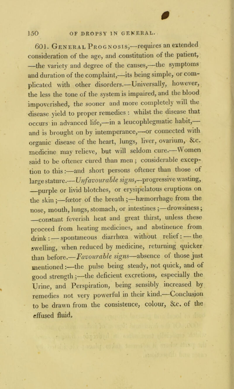 0 150 OF DROPSY IN GENERAL. 60]. General Prognosis,—requires an extended consideration of the age, and constitution of the patient, —the variety and degree of the causes,—the symptoms and duration of the complaint,—its being simple, or com- plicated with other disorders.—Universally, however, the less the tone of the system is impaired, and the blood impoverished, the sooner and more completely will the disease yield to proper remedies : whilst the disease that occurs m advanced life,—in a leucophlegmatic habit, and is brought on by intemperance,—or connected with organic disease of the heart, lungs, liver, ovanum, 8vc. medicine may relieve, but will seldom cure. VV omen said to be oftener cured than men; considerable excep- tion to this:—and short persons oftener than those of large stature.—Unfavourable signs,—progressive wasting, purple or livid blotches, or erysipelatous eruptions on the skin ;—fcetor of the breath haemorrhage from the nose, mouth, lungs, stomach, or intestinesdrowsiness; constant feverish heat and great thirst, unless these proceed from heating medicines, and abstinence from drink : — spontaneous diarrhoea without relief: — the swelling, when reduced by medicine, returning quicker than before.—Favourable signs—absence of those just mentioned :—the pulse being steady, not quick, and of good strength ;—the deficient excretions, especially the Urine, and Perspiration, being sensibly increased by remedies not very powerful in their kind.—Conclusion to be drawn from the consistence, colour, &c. of the effused fluid.