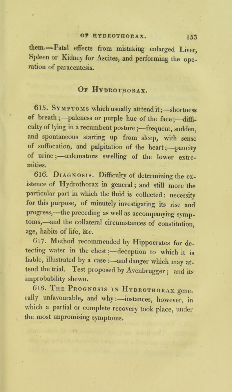 them.—Fatal effects from mistaking enlarged Liver, Spleen or Kidney for Ascites, and performing the ope- ration of paracentesis. Of Hydrothorax. 615. Symptoms which usually atttendit;—shortness of breathpaleness or purple hue of the face;—diffi- culty of lying in a recumbent posture;—frequent, sudden, and spontaneous starting up from sleep, with sense of suffocation, and palpitation of the heart;—paucity of urine;—cedematons swelling of the lower extre- mities. 616. Diagnosis. Difficulty of determining the ex- istence of Hydrothorax in general; and still more the particular part in which the fluid is collected: necessity for this purpose, of minutely investigating its rise and progress,—the preceding as well as accompanying symp- toms,—and the collateral circumstances of constitution, age, habits of life, &c. 617. Method recommended by Hippocrates for de- tecting water in the chest;—deception to which it is liable, illustrated by a case :—and danger which mav at- tend the trial. Test proposed by Avenbrugger; and its improbability shewn. 618. The Prognosis in Hydrothorax gene- rally unfavourable, and why:—instances, however, in which a partial or complete recovery took place, under the most unpromising symptoms.