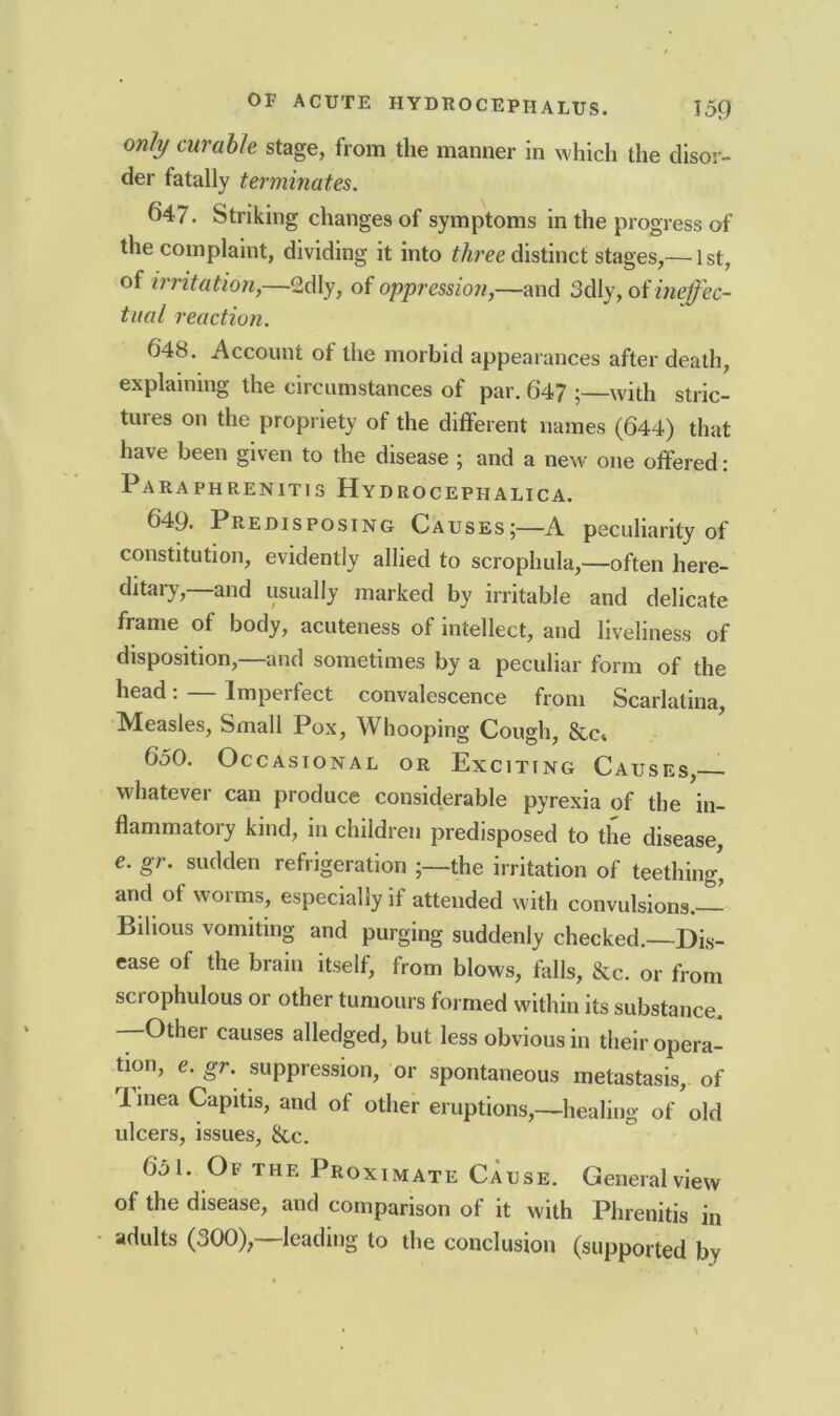 only curable stage, from the manner in which the disor- der fatally terminates. 647. Striking changes of symptoms in the progress of the complaint, dividing it into three distinct stages,— 1st, of irritation,—2dly, of oppression,—and 3dly, of ineffec- tual reaction. 648. Account of the morbid appearances after death, explaining the circumstances of par. 64? ;—with stric- tures on the propriety of the different names (644) that have been given to the disease ; and a new one offered: Paraphrenitis Hydrocephalica. 649. Predisposing Causes;—A peculiarity of constitution, evidently allied to scrophula,—often here- ditary, and usually marked by irritable and delicate frame of body, acuteness of intellect, and liveliness of disposition,—and sometimes by a peculiar form of the head: — Imperfect convalescence from Scarlatina, Measles, Small Pox, Whooping Cough, &c* 650. Occasional or Exciting Causes, whatever can produce considerable pyrexia of the in- flammatory kind, in children predisposed to the disease, e. gr. sudden refrigeration the irritation of teething' and of worms, especially if attended with convulsions.— Bilious vomiting and purging suddenly checked. Dis- ease of the brain itself, from blows, falls, &c. or from scrophulous or other tumours formed within its substance. —Other causes alledged, but less obvious in their opera- tion, e. gr. suppression, or spontaneous metastasis, of I mea Capitis, and of other eruptions,—healing of old ulcers, issues, &,c. 651. Of the Proximate Cause. General view of the disease, and comparison of it with Phrenitis in adults (dOO), leading to the conclusion (supported by