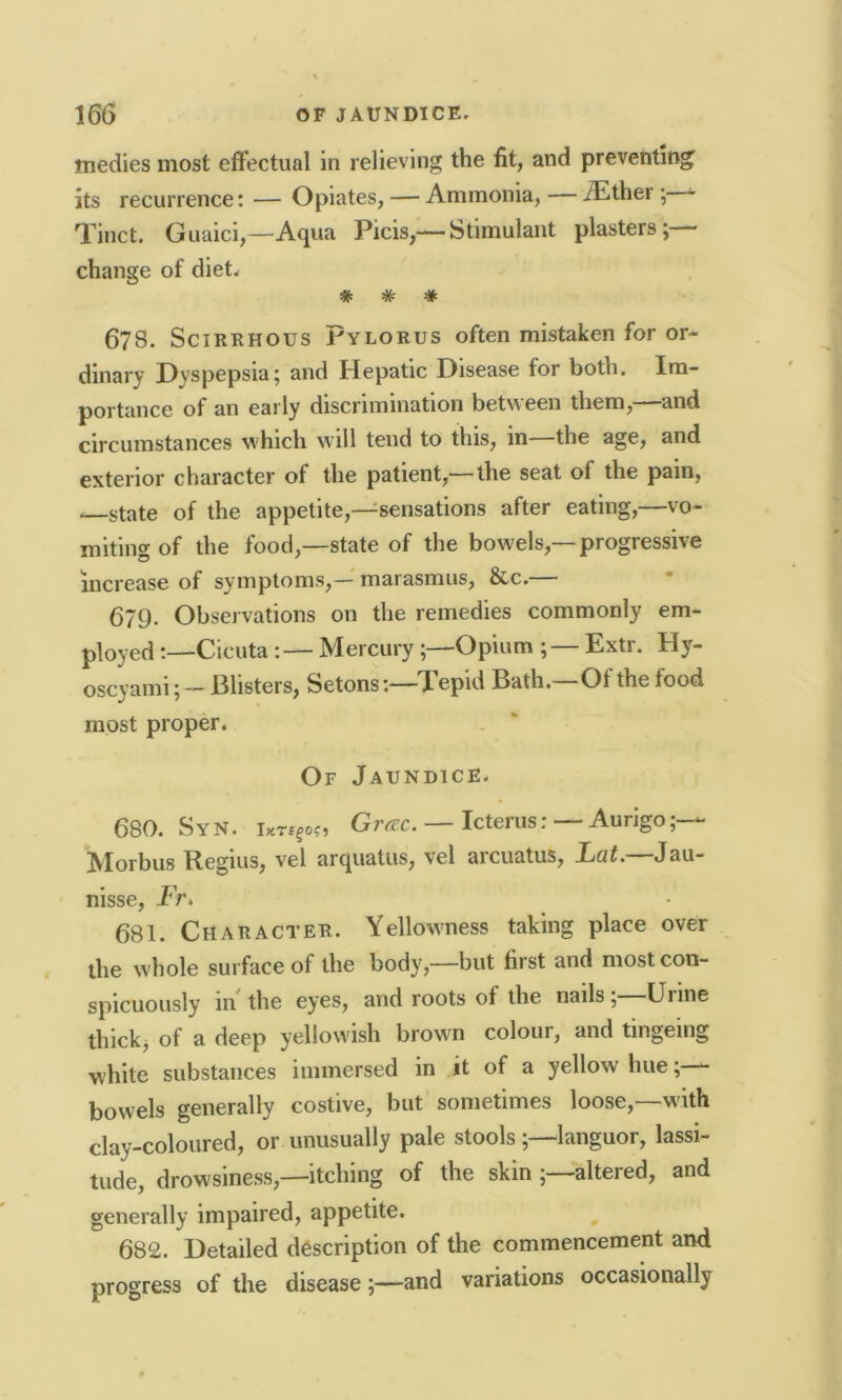 tnedies most effectual in relieving the fit, and preventing its recurrence: — Opiates, — Ammonia, — iEther ; - Tinct. Guaici,—Aqua Picis,— Stimulant plasters; • change of diet. # # # 6?8. Scirrhous Pylorus often mistaken for or- dinary Dyspepsia; and Hepatic Disease for both. Im- portance of an early discrimination between them,—and circumstances which will tend to this, in the age, and exterior character of the patient,— the seat of the pain, —state of the appetite,—sensations after eating,—vo- miting of the food,—state of the bowels,—progressive increase of symptoms,— marasmus, &c.— 679. Observations on the remedies commonly em- ployed ;—Cicuta :— MercuryOpium ; — Extr. Hy- oscyamiBlisters, Setons:—Tepid Bath.—Of the food most proper. Of Jaundice. 680. SyN. Gtcrc. — Icterus: Aurigo;— Morbus Regius, vel arquatus, vel arcuatus, Fat. Jau- nisse, Fr, 681. Character. Yellowness taking place over the whole surface of the body,—but first and most con- spicuously in the eyes, and roots of the nails, Uime thick, of a deep yellowish brown colour, and tingeing white substances immersed in it of a yellow hue; - bowels generally costive, but sometimes loose,—with clay-coloured, or unusually pale stools languor, lassi- tude, drowsiness,—itching of the skin altered, and generally impaired, appetite. 682. Detailed description of the commencement and progress of the disease;—and variations occasionally