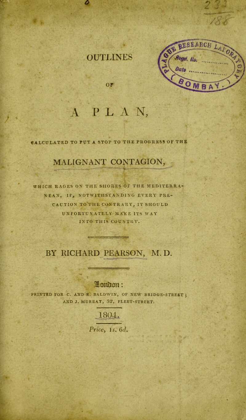 A PLAN, CALCULATED TO PUT A STOP TO THE PROGRESS OF THE MALIGNANT CONTAGION, ^—. . 'av WHICH RAGES ON THE SHORES OF THE MEDITERRA- NEAN, IF, NOTWITHSTANDING EVERY PRE- CAUTION TO THE CONTRARY, IT SHOULD UNFORTUNATELY M A“K E ITS WAY IN TO'THIS COUNTRY'. BY RICHARD PEARSON, M. D. JSanimn: PRINTED FOR C. AND R. BALDWIN, OF NEW BRIDGE-STREET , AND J. MURRAY, 32, FLEET-STREET. Price, Is. 6d. ' y I .J, Iff iVi • .