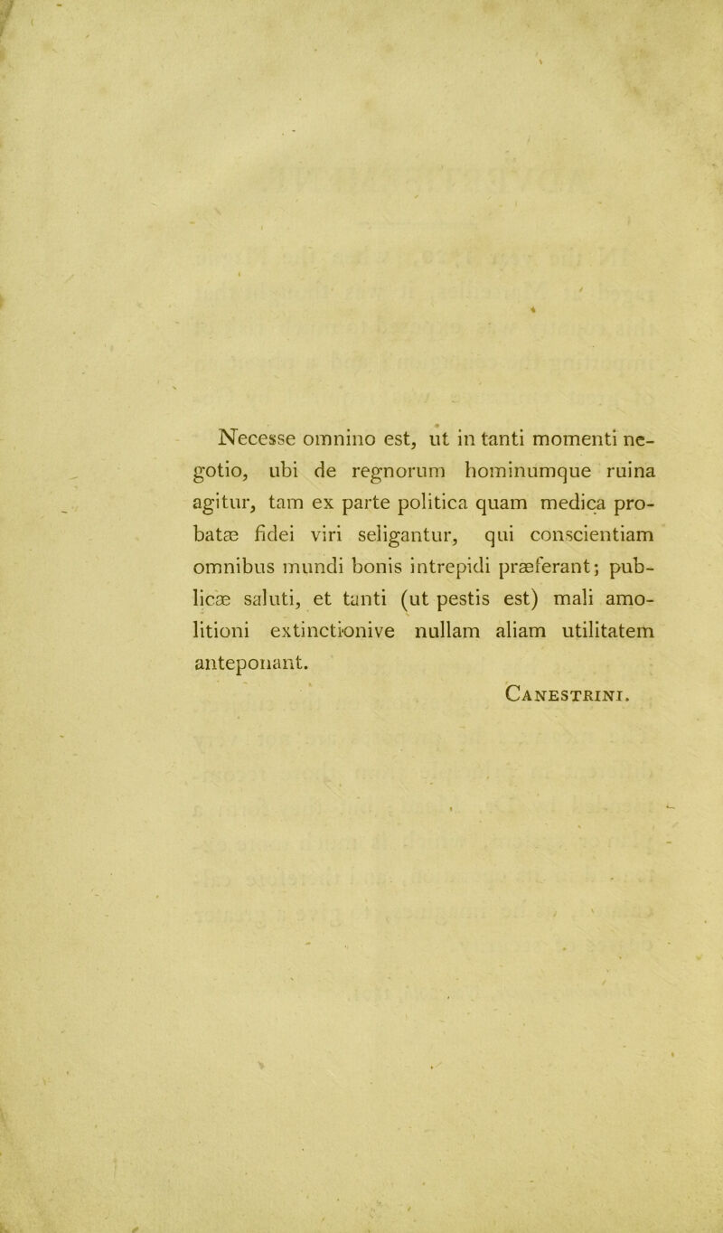 \ Necesse omnino est, ut in tanti momenti ne- gotio, ubi de regnornm hominumque ruina agitur, tam ex parte politica quam medica pro- batas fidei viri seligantur, qui conscientiam omnibus mundi bonis intrepidi praeferant; pub- licae saluti, et tanti (ut pestis est) mali amo- * V litioni extinctionive nullam aliam utilitatem anteponant. / Canestrini.