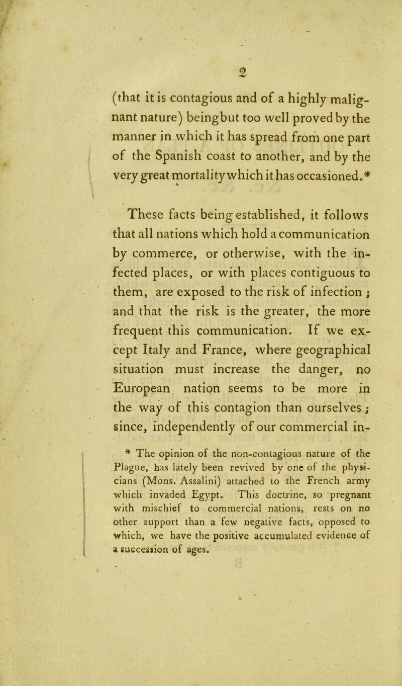 (that it is contagious and of a highly malig- nant nature) beingbut too well proved by the manner in which it has spread from one part of the Spanish coast to another, and by the very great mortality which it has occasioned.^ These facts being established, it follows that all nations which hold a communication by commerce, or otherwise, with the in- fected places, or with places contiguous to them, are exposed to the risk of infection ; and that the risk is the greater, the more frequent this communication. If we ex- cept Italy and France, where geographical situation must increase the danger, no European nation seems to be more in the way of this contagion than ourselves ; since, independently of our commercial in- % * ■*- ' ■ . % * The opinion of the non-contagious nature of the Plague, has lately been revived by one of the physi- cians (Mons. Assalini) attached to the French army which invaded Egypt. This doctrine, so pregnant with mischief to commercial nations, rests on no other support than a few negative facts, opposed to which, we have the positive accumulated evidence of a succession of ages.