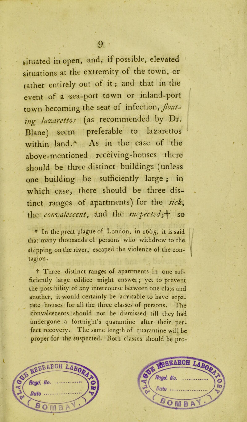 situated in open, and, if possible, elevated situations at the extremity of the town, or rather entirely out of it; and that in the event of a sea-port town or inland-port town becoming the seat of infection9 float- ing lazarettos (as recommended by Dr. Blane) seem preferable to lazarettos within land.* As in the case of the above-mentioned receiving-houses there should be three distinct buildings (unless one building be sufficiently large; in which case, there should be three dis- tinct ranges of apartments) for the sick, the convalescent, and the suspectedj-f* so * In the great plague of London, in 1665, it is said that many thousands of persons who withdrew to the shipping on the river, escaped the violence of the con- tagion. + Three distinct ranges of apartments in one suf- ficiently large edifice might answer; yet to prevent the possibility of any intercourse between one class and another, it would certainly be advisable to have sepa- rate houses for all the three classes of persons. The convalescents should not be dismissed till they had undergone a fortnight’s quarantine after their per- fect recovery. The same length of quarantine will be proper for the suspected. Both classes should be pro-