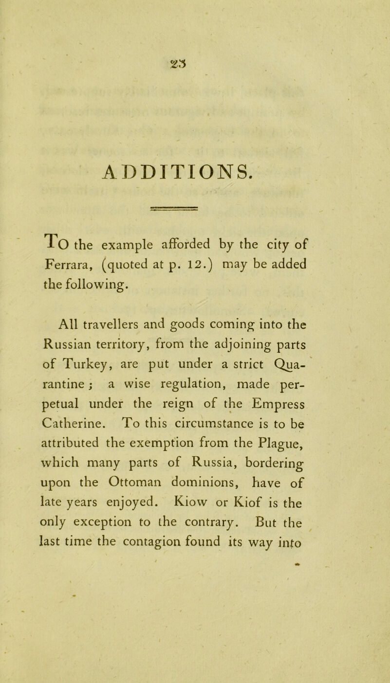 ADDITIONS. To the example afforded by the city of Ferrara, (quoted at p. 12.) may be added the following. All travellers and goods coming into the Russian territory, from the adjoining parts of Turkey, are put under a strict Qua- rantine ; a wise regulation, made per- petual under the reign of the Empress Catherine. To this circumstance is to be attributed the exemption from the Plague, which many parts of Russia, bordering upon the Ottoman dominions, have of late years enjoyed. Kiow or Kiof is the only exception to the contrary. But the last time the contagion found its way into