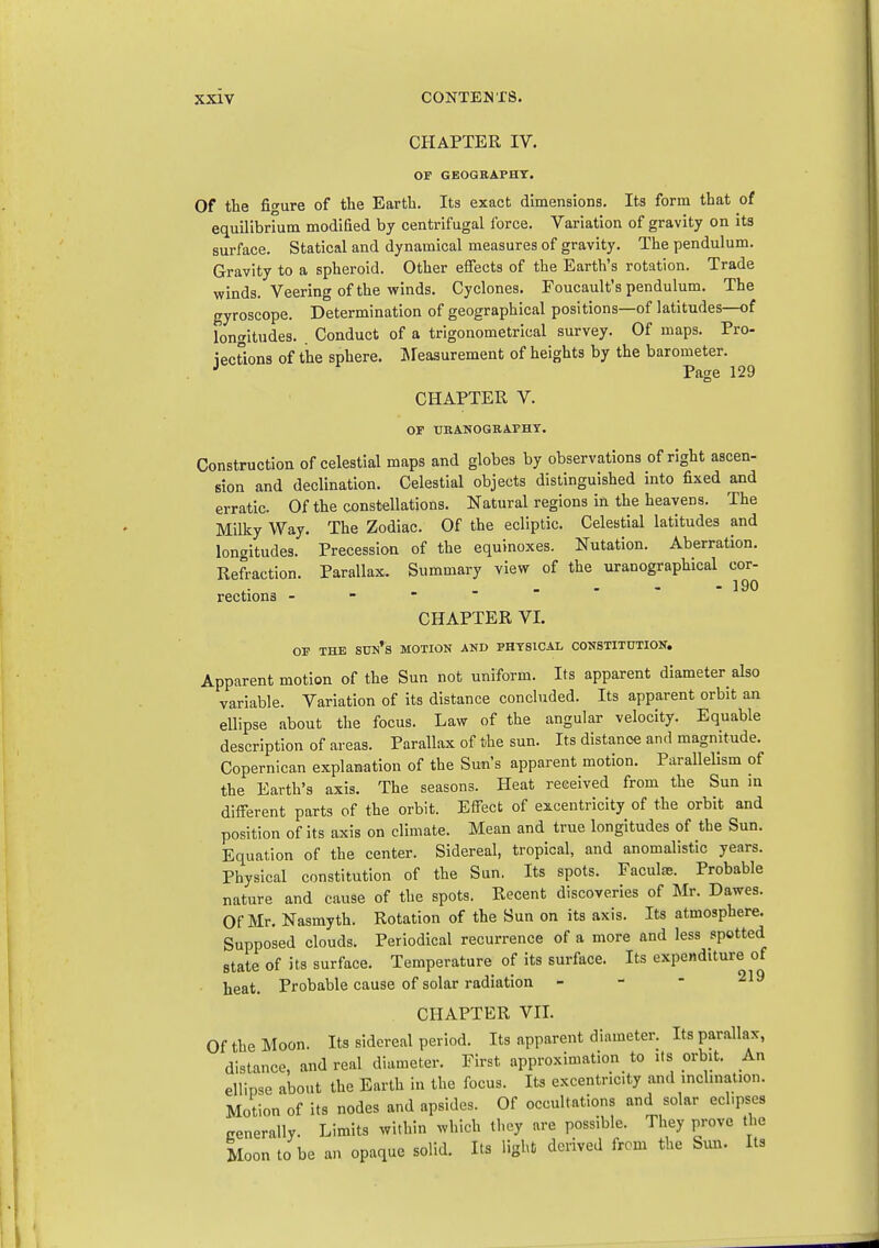 CHAPTER IV. OF GBOGBAPHT. Of the figure of the Earth. Its exact dimensions. Its form that of equilibrium modified by centrifugal force. Variation of gravity on its surface. Statical and dynamical measures of gravity. The pendulum. Gravity to a spheroid. Other effects of the Earth's rotation. Trade winds. Veering of the winds. Cyclones. Foucault's pendulum. The gyroscope. Determination of geographical positions—of latitudes—of longitudes. Conduct of a trigonometrical survey. Of maps. Pro- iecUons of the sphere. ]\rea3urement of heights by the barometer. . ■' Page 129 CHAPTER V. OF tIBANOGEAPHY. Construction of celestial maps and globes by observations of right ascen- sion and declination. Celestial objects distinguished into fixed and erratic. Of the constellations. Natural regions in the heavens. The Milky Way. The Zodiac. Of the ecliptic. Celestial latitudes and longitudes. Precession of the equinoxes. Nutation. Aberration. Refraction. Parallax. Summary view of the uranographical cor- ... - - 190 rections - CHAPTER VI. OF THE Stra's MOTION AKD PHYSICAL CONSTIT0TIOK. Apparent motion of the Sun not uniform. Its apparent diameter also variable. Variation of its distance concluded. Its apparent orbit an ellipse about the focus. Law of the angular velocity. Equable description of areas. Parallax of the sun. Its distance and magnitude. Copernican explanation of the Sun's apparent motion. Parallelism of the Earth's axis. The seasons. Heat received from the Sun m different parts of the orbit. Effect of excentricity of the orbit and position of its axis on climate. Mean and true longitudes of the Sun. Equation of the center. Sidereal, tropical, and anomalistic years. Physical constitution of the Sun. Its spots. Faculas. Probable nature and cause of the spots. Recent discoveries of Mr. Dawes. Of Mr. Nasmyth. Rotation of the Sun on its axis. Its atmosphere. Supposed clouds. Periodical recurrence of a more and less spotted state of its surface. Temperature of its surface. Its expe»iditure of heat. Probable cause of solar radiation - - * ^19 CHAPTER VII. Of the Moon. Its sidereal period. Its apparent diameter. Its parallax, distance and real diameter. First approximation to its orbit. An ellipse about the Earth in the focus. Its excentricity and inclination. Motion of its nodes and apsides. Of occultations and solar eclipses cenerally. Limits within which tl-ey are possible. They prove the Moon to be an opaque solid. Its light derived from the Sun. Its