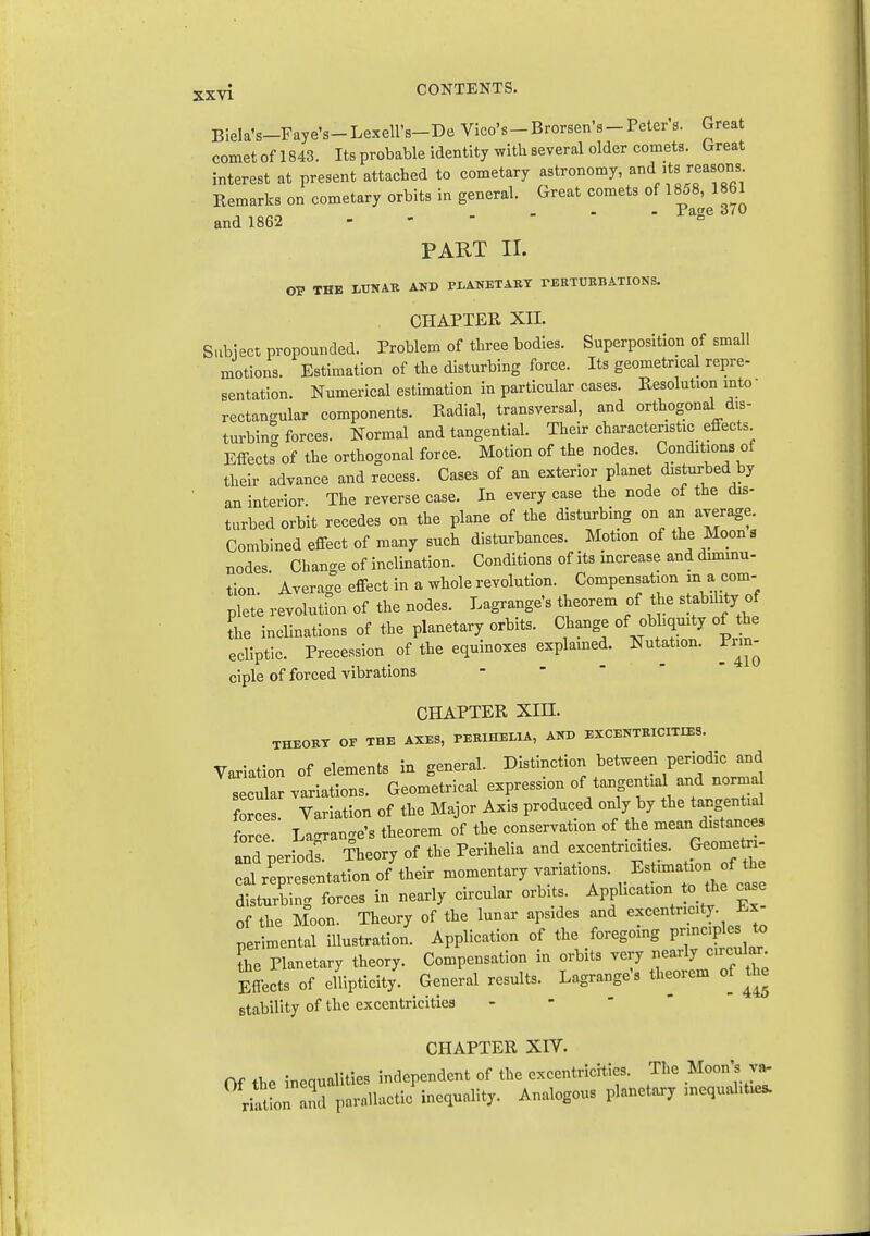 3.XYi CONTENTS. Biela's-Faye's-Lexell's-De Vice's-Brorsen's-Peters. Great comet of 1843. Its probable identity with several older comets. Great interest at present attached to cometary astronomy, f Remarks on cometary orbits in general. Great comets of 1858, 1861 . - - xa^e o/u and 1862 - -  PART II. OP THE iUNAK AND PLANETAET rEETDBBATIONS. CHAPTER XII. Subiect propounded. Problem of three bodies. Superposition of small motions. Estimation of the disturbing force. Its geometrical repre- sentation. Numerical estimation in particular cases. Resolution into • rectangular components. Radial, transversal, and orthogonal dis- turbing forces. Normal and tangential. Their characteristic effects Effects°of the orthogonal force. Motion of the nodes. Conditions of their advance and recess. Cases of an exterior planet disturbed by ■ an interior. The reverse case. In every case the node of the dis- turbed orbit recedes on the plane of the disturbing on an average. Combined effect of many such disturbances. Motion of the Moons nodes Change of inclination. Conditions of its increase and dmamu- tion. ' Average effect in a whole revolution. Compensation in ^ com- plete revolution of the nodes. Lagrange's theorem of the stabihty of Sie inclinations of the planetary orbits. Change of obhquity of the ecliptic. Precession of the equinoxes explamed. Nutation. Pnn- ciple of forced vibrations -   ' CHAPTER Xin. THEORT OF THE AXES, PEEIHELIA, AXD EXCENTKICITIES. Variation of elements in general. Distinction between periodic and secllar variations. Geometrical -P--^? °VT wrtn^nTi:^ forces Variation of the Major Axis produced only by the tangential force La<rran.re's theorem of the conservation of the mean distances and period^. Theory of the Perihelia and excentricities. Geometo- cal representation of their momentary variations. Estimation of the disturbing forces in nearly circular orbits. Application to the ca.e of the Moon. Theory of the lunar apsides and excentricity. i!.x perimental illustration. Application of the foregoing Pn-lJ-^ ihe Planetary theory. Compensation in orbits very nearly c.rcuJ^. Eflects of cllipticity. General results. Lagrange's theorem of the stability of the excentricities - -  ' CHAPTER XIV. Of the inequalities independent of the excentricHies. The Moon's v^ ri^aion Ind parallactic inequality. Analogous planetary inequalities.