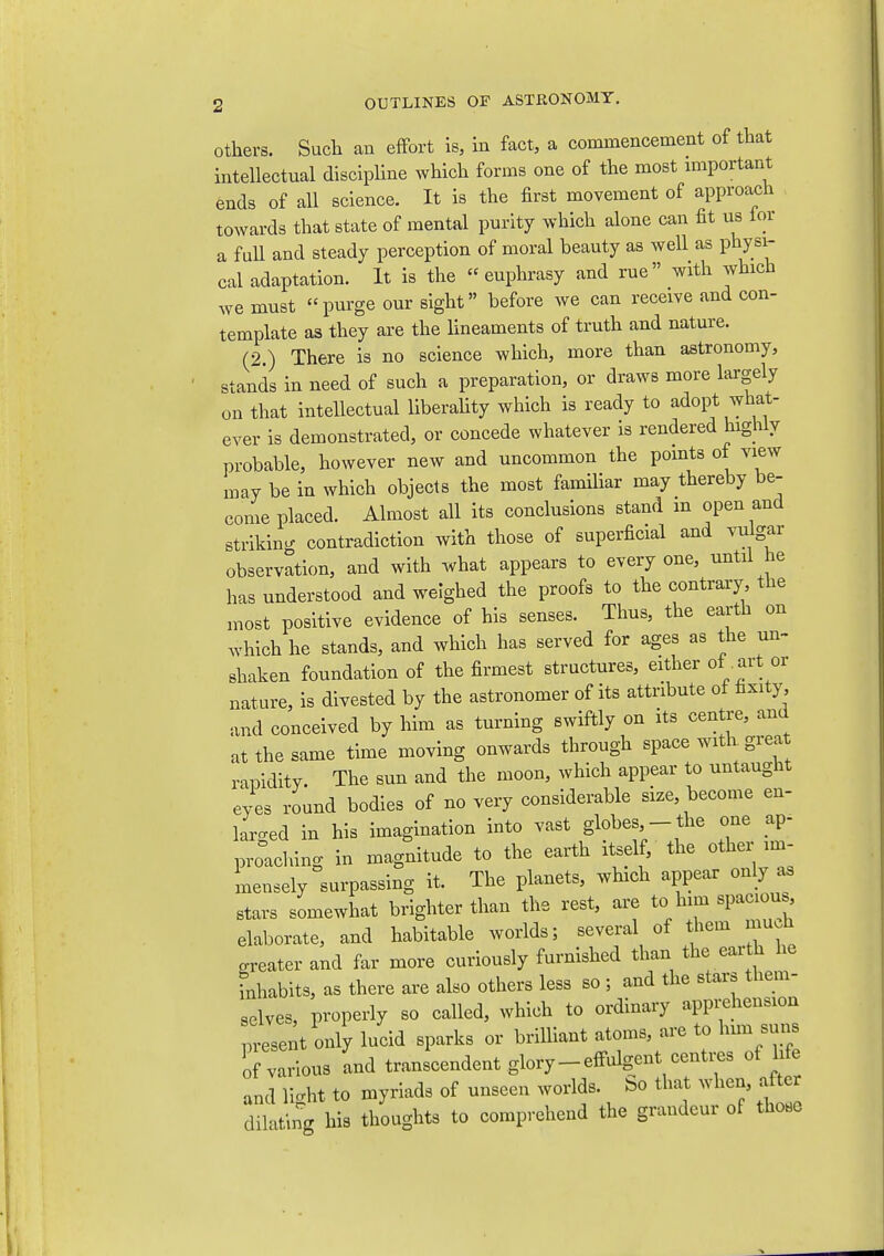 Others. Such an effort is, in fact, a commencement of that intellectual discipHne which forms one of the most nnportant fends of all science. It is the first movement of approach towards that state of mental purity which alone can fit us lor a fuU and steady perception of moral beauty as well as physi- cal adaptation. It is the euphrasy and rue with which we must purge our sight before we can receive and con- template as they are the lineaments of truth and nature. (2.) There is no science which, more than astronomy, stands in need of such a preparation, or draws more largely on that intellectual liberality which is ready to adopt what- ever is demonstrated, or concede whatever is rendered higWy probable, however new and uncommon the points of view may be in which objects the most familiar may thereby be- come placed. Almost all its conclusions stand m open and striking contradiction with those of superficial and vulgar observation, and with what appears to every one, until he has understood and weighed the proofs to the contrary the most positive evidence of his senses. Thus, the earth on Avhich he stands, and which has served for ages as the un- shaken foundation of the firmest structures, either of .art or nature, is divested by the astronomer of its attribute of fixity, and conceived by him as turning swiftly on its centre, and at the same time moving onwards through space with great rapidity. The sun and the moon, which appear to untaught eyes round bodies of no very considerable size, become en- laro-ed in his imagination into vast globes,- the one ap- proaching in magnitude to the earth itself, the other im- mensely surpassing it. The planets, which appear only as stars somewhat brighter than the rest, are to him spaciou. elaborate, and habitable worlds; several of them mu.h greater and far more curiously furnished than the earth he inhabits, as there are also others less so ; and the stars them- selves, properly so called, which to ordinary apprehension present only lucid sparks or brilliant atoms, are to him suns of various and transcendent glory-effulgent centi^s of life and light to myriads of unseen worlds, bo that when, afte dilating his thoughts to comprehend the grandeur of those