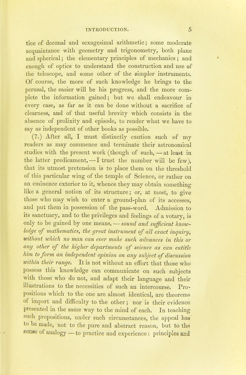 tice of decimal and sexagesimal arithmetic; some moderate acquaintance with geometry and trigonometry, both plane and spherical; the elementary principles of mechanics ; and enough of optics to understand the construction and use of the telescope, and some other of the simpler instruments. Of course, the more of such knowledge he brings to the perusal, the easier will be his progress, and the more com- plete the information gained; but we shall endeavour in every case, as far as it can be done without a sacrifice of clearness, and of that useful brevity which consists in the absence of prolixity and episode, to render what we have to say as independent of other books as possible. (7.) After all, I must distinctly caution such of my readers as may commence and terminate their astronomical studies with the present work (though of such, — at least in the latter predicament,—I trust the number will be few), that its utmost pretension is to place them on the threshold of this particular wing of the temple of Science, or rather on an eminence exterior to it, whence they may obtain something like a general notion of its structure; or, at most, to give those who may wish to enter a ground-plan of its accesses, and put them in possession of the pass-word. Admission to its sanctuary, and to the privileges and feelings of a votary, is only to be gained by one means, — sound and sufficient know- ledge of mathematics, the great instrument of all exact inquiry, without which no man can ever make such advances in this or any other of the higher depai'tments of science as can entitle him to form an independent opinion on any subject of discussion within their range. It is not without an effort that those who possess this knowledge can communicate on such subjects with those who do not, and adapt their language and their illustrations to the necessities of such an intercourse. Pro- positions which to the one are almost identical, are theorems of import and difficulty to the other; nor is their evidence presented in the same way to the mind of each. In teaching such propositions, under such circumstances, the appeal has to be made, not to the pure and abstract reason, but to the BenBe of analogy — to practice and experience: principles and