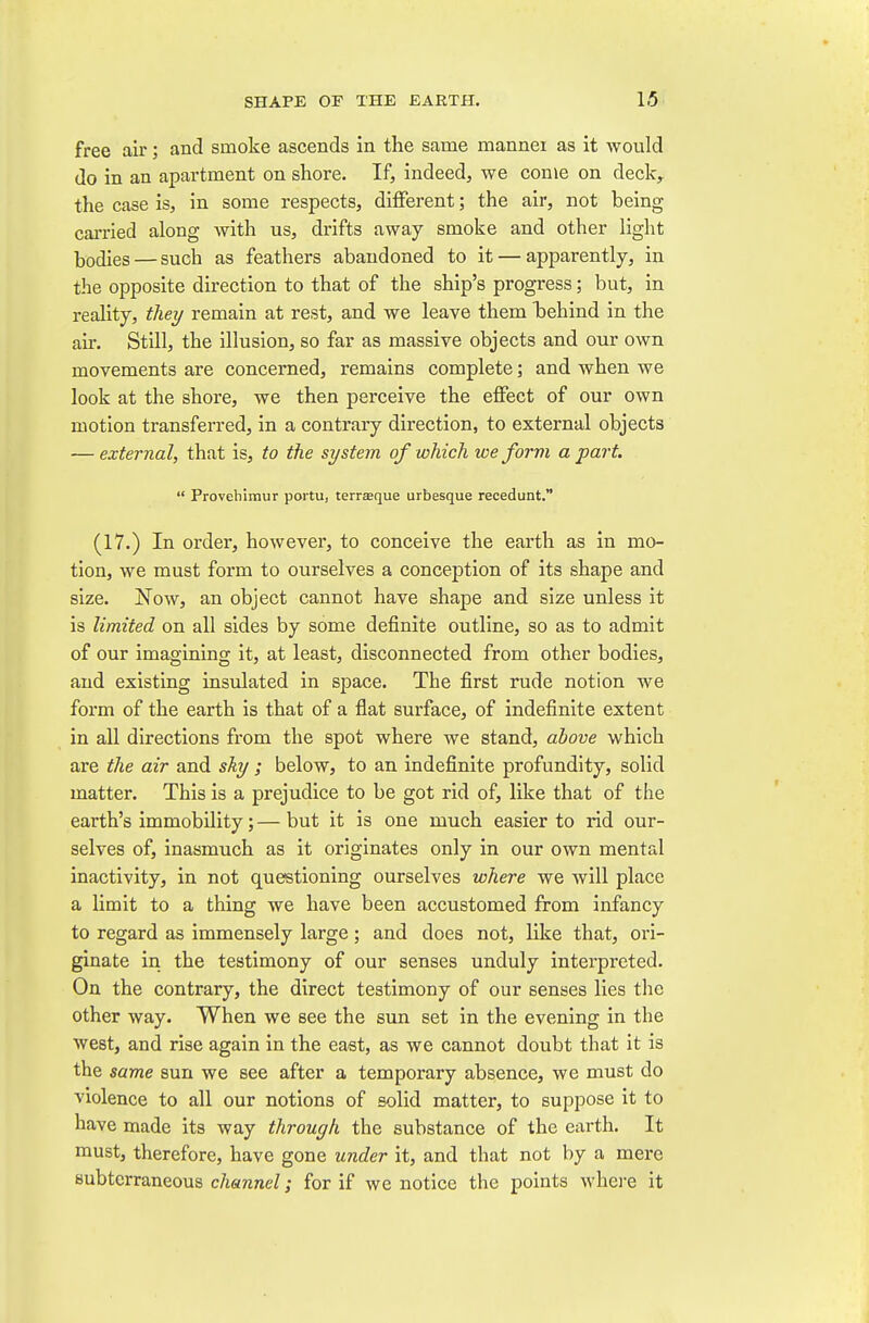 free air; and smoke ascends in the same mannei as it would do in an apartment on shore. If, indeed, we come on deck, the case is, in some respects, different; the air, not being carried along with us, drifts away smoke and other light bodies — such as feathers abandoned to it — apparently, in the opposite direction to that of the ship's progress; but, in reality, they remain at rest, and we leave them behind in the air. Still, the illusion, so far as massive objects and our own movements are concerned, remains complete; and when we look at the shore, we then perceive the effect of our own motion transferred, in a contrary direction, to external objects — external, that is, to the system of which we form a part.  Provehimur portu, terraeque urbesque recedunt. (17.) In order, however, to conceive the earth as in mo- tion, we must form to ourselves a conception of its shape and size. Now, an object cannot have shape and size unless it is limited on all sides by some definite outline, so as to admit of our imagining it, at least, disconnected from other bodies, and existing insulated in space. The first rude notion we form of the earth is that of a flat surface, of indefinite extent in all directions from the spot where we stand, above which are the air and sky ; below, to an indefinite profundity, solid matter. This is a prejudice to be got rid of, like that of the earth's immobility; — but it is one much easier to rid our- selves of, inasmuch as it originates only in our own mental inactivity, in not questioning ourselves where we will place a limit to a thing we have been accustomed from infancy to regard as immensely large; and does not, like that, ori- ginate in the testimony of our senses unduly interpreted. On the contrary, the direct testimony of our senses lies the other way. When we see the sun set in the evening in the west, and rise again in the east, as we cannot doubt that it is the same sun we see after a temporary absence, we must do violence to all our notions of solid matter, to suppose it to have made its way through the substance of the earth. It must, therefore, have gone under it, and that not by a mere subterraneous channel; for if we notice the points whei-e it