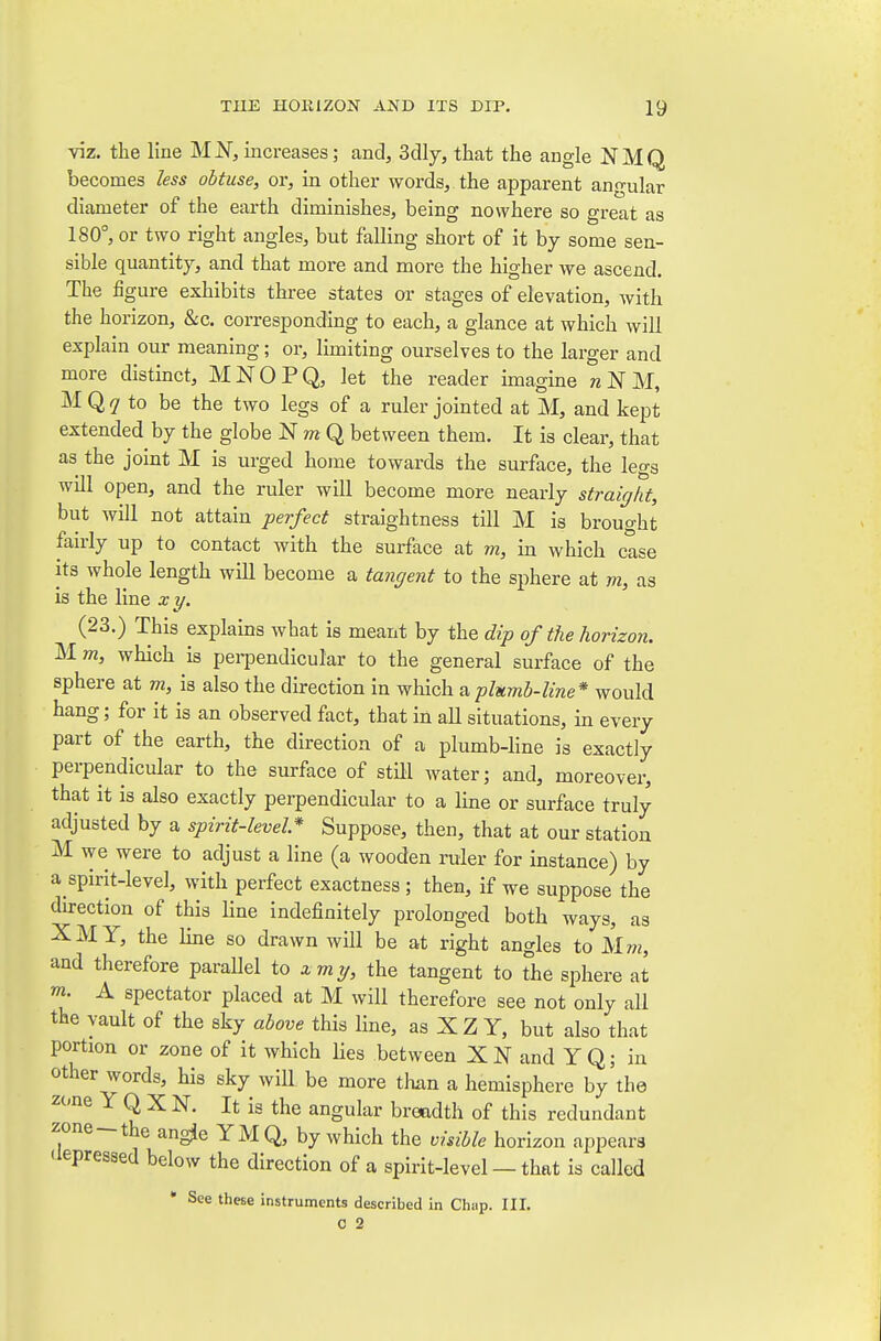 viz. the line MN, increases; and, Solly, that the angle NMQ becomes less obtuse, or, in other words, the apparent angular diameter of the earth diminishes, being nowhere so great as 180°, or two right angles, but falling short of it by some sen- sible quantity, and that more and more the higher Ave ascend. The figure exhibits three states or stages of elevation, with the horizon, &c. corresponding to each, a glance at which will explain our meaning; or, limiting ourselves to the larger and more distinct, MNOPQ, let the reader imagine N M, M Q ^ to be the two legs of a ruler jointed at M, and kept extended by the globe N to Q between them. It is clear, that as the joint M is urged home towards the surface, the legs will open, and the ruler will become more nearly straight, but will not attain perfect straightness till M is brought fairly up to contact with the surface at m, in which case its whole length will become a tangent to the sphere at m, as is the line xy. (23.) This explains what is meant by the dip of the horizon. M m, which is perpendicular to the general surface of the sphere at m, is also the direction in ^Yach a plumb-line* would hang; for it is an observed fact, that in all situations, in every part of the earth, the direction of a plumb-line is exactly perpendicular to the surface of stHl water; and, moreover, that it is also exactly perpendicular to a line or surface truly adjusted by a spirit-level* Suppose, then, that at our station M we were to adjust a line (a wooden ruler for instance) by a spirit-level, with perfect exactness ; then, if we suppose the direction of this Hne indefinitely prolonged both ways, as XMY, the line so drawn will be at right angles to Mm, and therefore parallel to xmy, the tangent to the sphere at m. A spectator placed at M will therefore see not only all the vault of the sky above this line, as X Z Y, but also that portion or zone of it which lies between and YQ; in other words, his sky wiU be more than a hemisphere by the zt'ne Y Q X N. It is the angular breadth of this redundant zone-the angje YMQ, by which the visible horizon appears (iepressed below the direction of a spirit-level — that is called • See these instruments described in Chap. III. 0 2