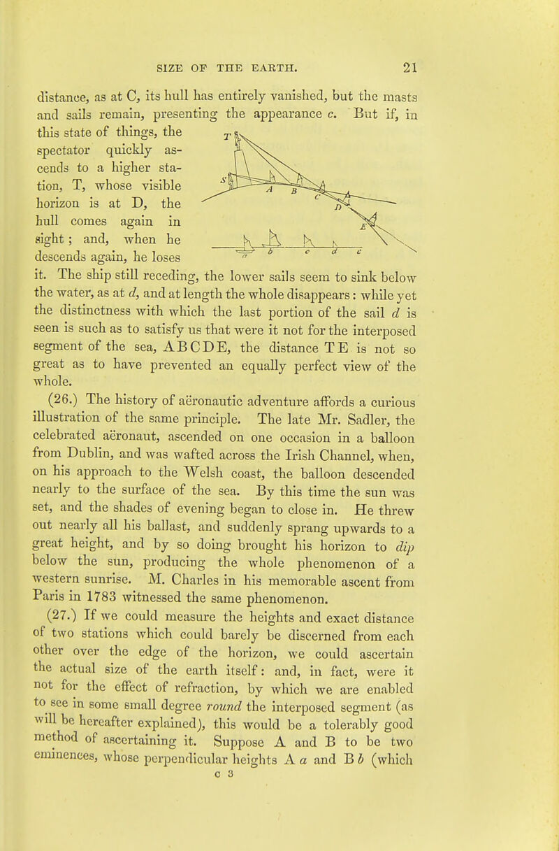 distance, as at C, its hull has entirely vanished, but the masts and sails remain, presenting the appearance c. But if, in this state of things, the spectator quickly as- cends to a higher sta- tion, T, whose visible horizon is at D, the hull comes again in sight; and, when he descends again, he loses it. The ship still receding, the lower sails seem to sink below the water, as at d, and at length the whole disappears: while yet the distinctness with which the last portion of the sail d is seen is such as to satisfy us that were it not for the interposed segment of the sea, ABCDE, the distance TE is not so great as to have prevented an equally perfect view of the whole. (26.) The history of aeronautic adventure affords a curious illustration of the same principle. The late Mr. Sadler, the celebrated aeronaut, ascended on one occasion in a balloon from Dublin, and was wafted across the Irish Channel, when, on his approach to the Welsh coast, the balloon descended nearly to the surface of the sea. By this time the sun was set, and the shades of evening began to close in. He threw out nearly all his ballast, and suddenly sprang upwards to a great height, and by so doing brought his horizon to dip below the sun, producing the whole phenomenon of a western sunrise. M. Charles in his memorable ascent from Paris in 1783 witnessed the same phenomenon. (27.) If we could measure the heights and exact distance of two stations which could barely be discerned from each other over the edge of the horizon, we could ascertain the actual size of the earth itself: and, in fact, were it not for the effect of refraction, by which we are enabled to see in some small degree round the interposed segment (as will be hereafter explained), this would be a tolerably good method of ascertaining it. Suppose A and B to be two emmences, whose perpendicular heights A a and B i (which o 3