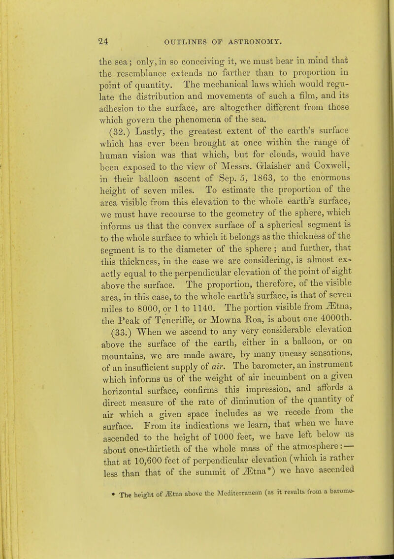 the sea; only, in so conceiving it, we must bear in mind that the resemblance extends no farther than to proportion in point of quantity. The mechanical laws which would regu- late the distribution and movements of such a film, and its adhesion to the surface, are altogether different from those which govern the phenomena of the sea. (32.) Lastly, the greatest extent of the earth's surface which has ever been brought at once within the range of human vision was that which, but for clouds, would have been exposed to the view of Messrs. Glaisher and Coxwell, in their balloon ascent of Sep. 5, 1863, to the enormous height of seven miles. To estimate the proportion of the area visible from this elevation to the whole earth's surface, we must have recourse to the geometry of the sphere, which informs us that the convex surface of a spherical segment is to the whole surface to which it belongs as the thickness of the segment is to the diameter of the sphere ; and further, that this thickness, in the case we are considering, is almost ex- actly equal to the perpendicular elevation of the point of sight above the surface. The proportion, therefore, of the visible area, in this case, to the whole earth's surface, is that of seven miles to 8000, or 1 to 1140. The portion visible from ^tna, the Peak of Teneriffe, or Mowna Roa, is about one 4000th. (33.) When we ascend to any very considerable elevation above the surface of the earth, either in a balloon, or on mountains, we are made aware, by many uneasy sensations, of an insufficient supply of air. The barometer, an instrument which informs us of the weight of air incumbent on a given horizontal surface, confirms this impression, and affords a direct measure of the rate of diminution of the quantity of air which a given space includes as we recede from the surface. From its indications we learn, that when we have ascended to the height of 1000 feet, we have left below us about one-thirtieth of the whole mass of the atmosphere:— that at 10,600 feet of perpendicular elevation (which is rather less than that of the summit of J^tna*) we have ascended • The height of JEim above the Mediterranean (as it results trotn a baromo-