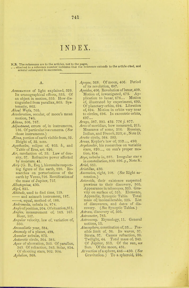 INDEX. N.B. The references are to the articles, not to the pages. ^, , ,^ , j ...attached to a reference number indicates that the reference extends to the article cited, and several subsequent in succession. A. Abebbation- of light explained, 329. Its uranographical effects, 333. Of an object in motion, 335. How dis- tinguished from parallax, 805. Sys- tematic, 862. Aboul We/a, 705. Acceleration, secular, of moon's mean motion, 740. Adams, 506. 767. Adjustment, errors of, in instruments, 136. Of particularinstruments. (See those instruments.) JEtna, portion of earth visible from, 32. Height of, 32. note. Ayathocles, eclipse of, 933. h., and Table of Eras, art. 926. Air, rarefaction of, 33. Law of den- sity, 37. Refractive power affected by moisture. 41. Airy (G. B., Esq.), his results respect- ing figure of the earth, 220. Re- searches on perturbations of the earth by Venus, 726. Rectification of the mass of Jupiter, 757. Albategnius, 430. Algol, 821. Altitude, used to find time, 129. and azimuth instrument, 187. s, equal, method of, 188. Andromeda, nebula in, 874. Angle of position, 204. Of situation,311. Angles, measurement of, 163. 167. Hour, 107. Angular velocity, law of, variation of, 350. Anomalistic year, 384. Anomaly of a planet, 499. Annular nebula;, 875. Antarctic circle, 364. 382. Apex of aberration, 343. Of parallax, 343. Of refraction, 343. Solar, 854. Of shooting stars, 902. 904. Aphelion, 368. Apogee, Z&i. Of moon, 406. Period of its revolution, 687. Apsides, 406. Revolution of lunar,409. Motion of, investigated, 675. Ap- plication to lunar, 676... Motion of, illustrated by experiment, 692. Of planetary orbits, 694. Libration of, 694. Motion in orbits very near to circles, 696. In excentric orbits, 697... Arago, 387. 395. 432. 776 j. 877. j4rcs of meridian, how measured, 211. Measures of some, 216. Russian, Indian, and French, 223, a., Note D. Arctic circle, 364. 382. Areas, Kepler's law of, 352..., 490. Argelander, his researches on variable stars, 820..., on sun's proper mo- tion, 854. Argo, nebute in, 887. Irregular star -q in constellation, 830. 896. g., Note K. Ariel, 551. Aristillus, 430. Ascension, right, 108. (See Right as- cension.) Asteroids, their existence suspected previous to their discovery, 505. Appearance in telescopes, 525. Gra- vity on surface of, 525. Elements, Appendix, Synoptic Table. Total mass of,'inconsiderable, 525. List of discoverers, and dates of dis- covery. {See Synoptic Tables.) Astraa, discovery of, 505. Astrometer, 783. Astronomy. Etymology, 11. General notions, 11. Atmosphere, constitutionof,33... Pos- sible limit of, 36. Its waves, 37. Strata, 37. Causes refraction, 38. Twilight, 44. Total mass of, 242. Of Jupiter, 513. Of the sun, see Sun. Of the moon, 431. At raclion of a sphere, 446—450. ( See Gravitation.) To a spheroid, 238.