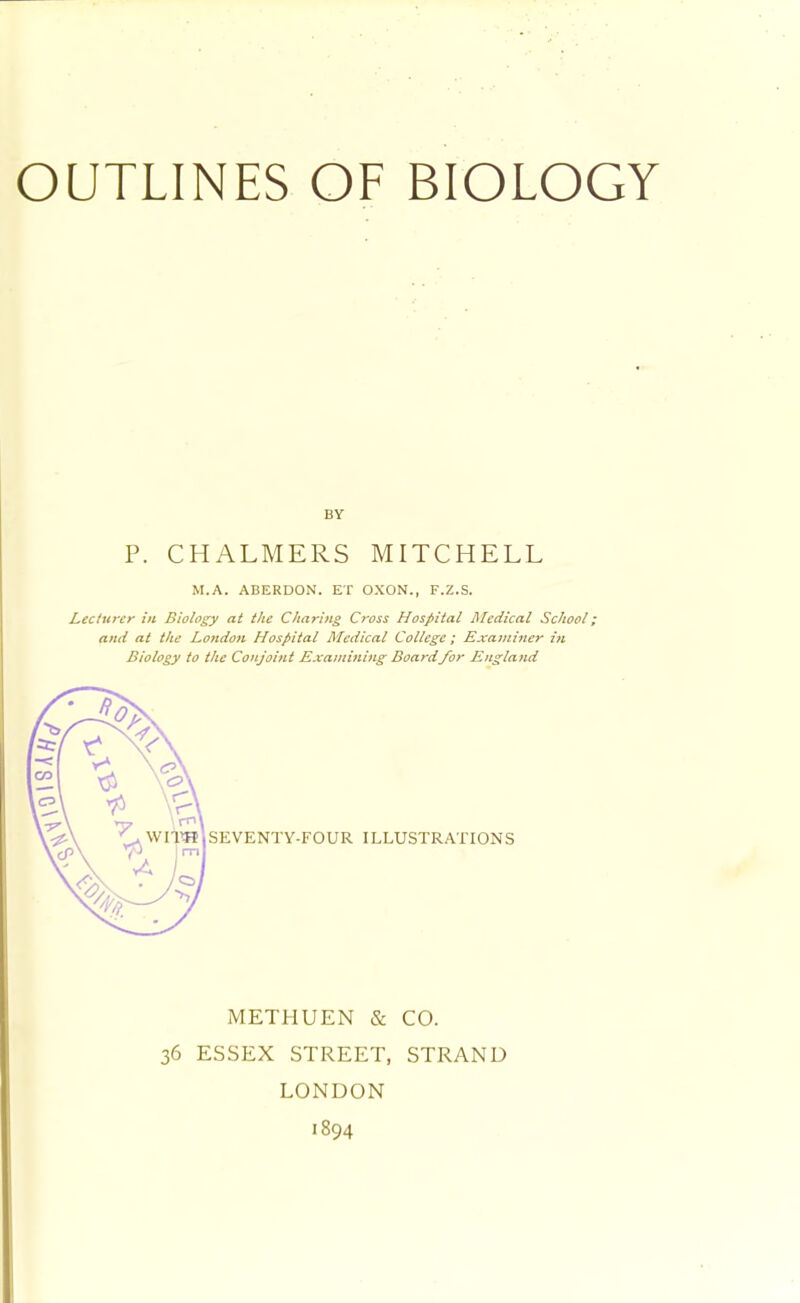 P. CHALMERS MITCHELL M.A. ABERDON. ET OXON., F.Z.S. Lecturer in Biology at the Charing Cross Hospital Medical School; and at the London Hospital Medical College; Examiner in Biology to the Conjoint Examining Board/or England METHUEN & CO. 36 ESSEX STREET, STRAND LONDON 1894