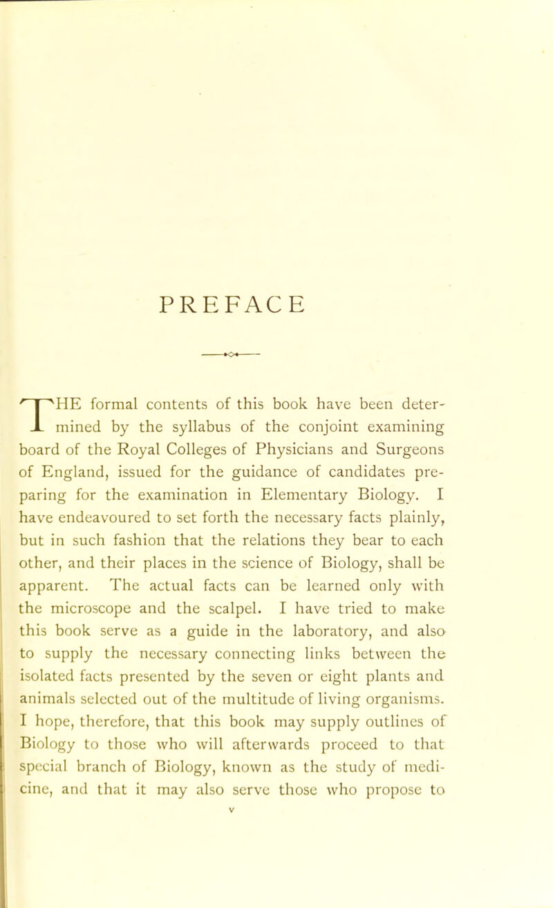 PREFACE HE formal contents of this book have been deter- J- mined by the syllabus of the conjoint examining board of the Royal Colleges of Physicians and Surgeons of England, issued for the guidance of candidates pre- paring for the examination in Elementary Biology. I have endeavoured to set forth the necessary facts plainly, but in such fashion that the relations they bear to each other, and their places in the science of Biology, shall be apparent. The actual facts can be learned only with the microscope and the scalpel. I have tried to make this book serve as a guide in the laboratory, and alsa to supply the necessary connecting links between the isolated facts presented by the seven or eight plants and animals selected out of the multitude of living organisms. I hope, therefore, that this book may supply outlines of Biology to those who will afterwards proceed to that special branch of Biology, known as the study of medi- cine, and that it may also serve those who propose to