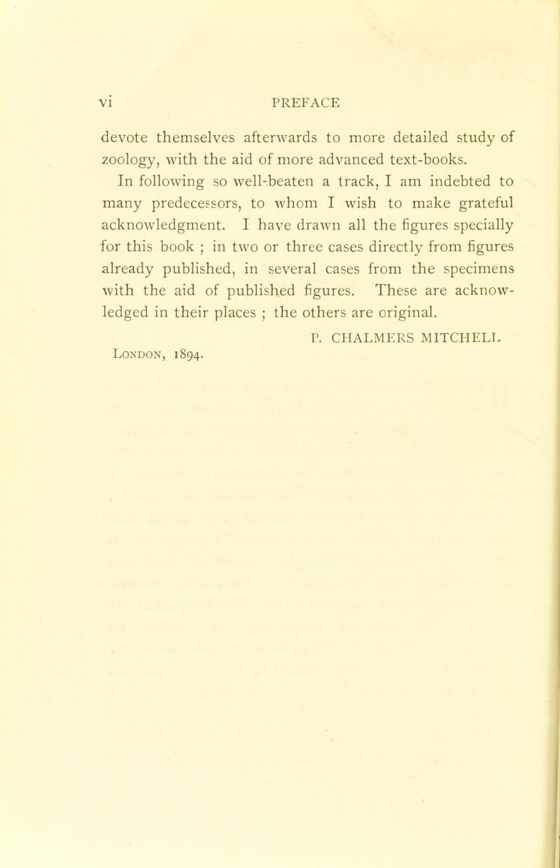 devote themselves afterwards to more detailed study of zoology, with the aid of more advanced text-books. In following so well-beaten a track, I am indebted to many predecessors, to whom I wish to make grateful acknowledgment. I have draAvn all the figures specially for this book ; in two or three cases directly from figures already published, in several cases from the specimens with the aid of published figures. These are acknow- ledged in their places ; the others are original. P. CHALMERS MITCHELL London, 1894.