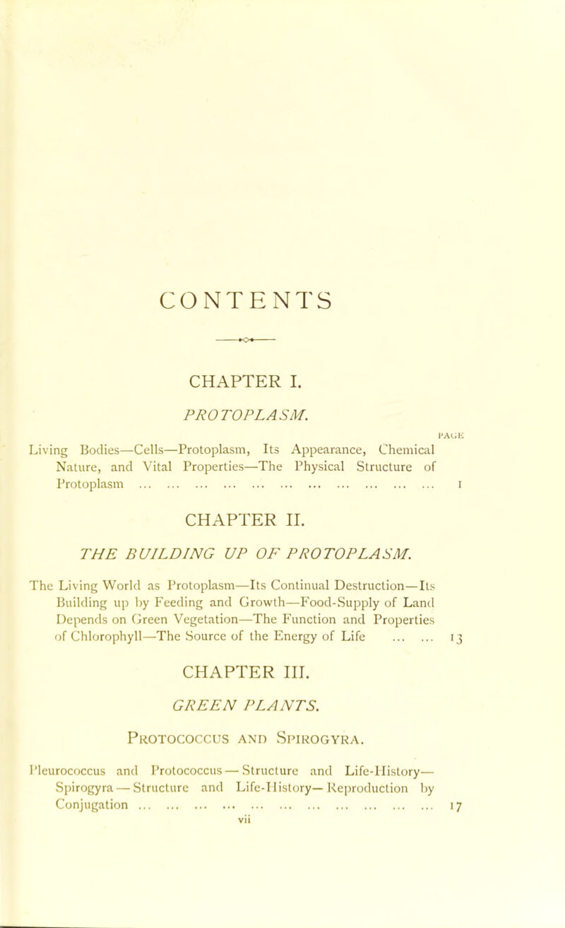 CONTENTS CHAPTER I. PROTOPLASM. Living Bodies—Cells—Protoplasm, Its Appearance, Chemical Nature, and Vital Properties—The Physical Structure of Protoplasm I CHAPTER II. THE BUILDING UP OF PROTOPLASM. The Living World as Protoplasm—Its Continual Destruction—Its Building up by Feeding and Growth—Food-Supply of Land Depends on Green Vegetation—The Function and Properties of Chlorophyll—The Source of the Energy of Life 13 CHAPTER III. GREEN PLANTS. Pkotococcus and Spirogyra. Pleurococcus and Protococcus—Structure and Life-History— Spirogyra — Structure and Life-History—Reproduction liy Conjugation 17