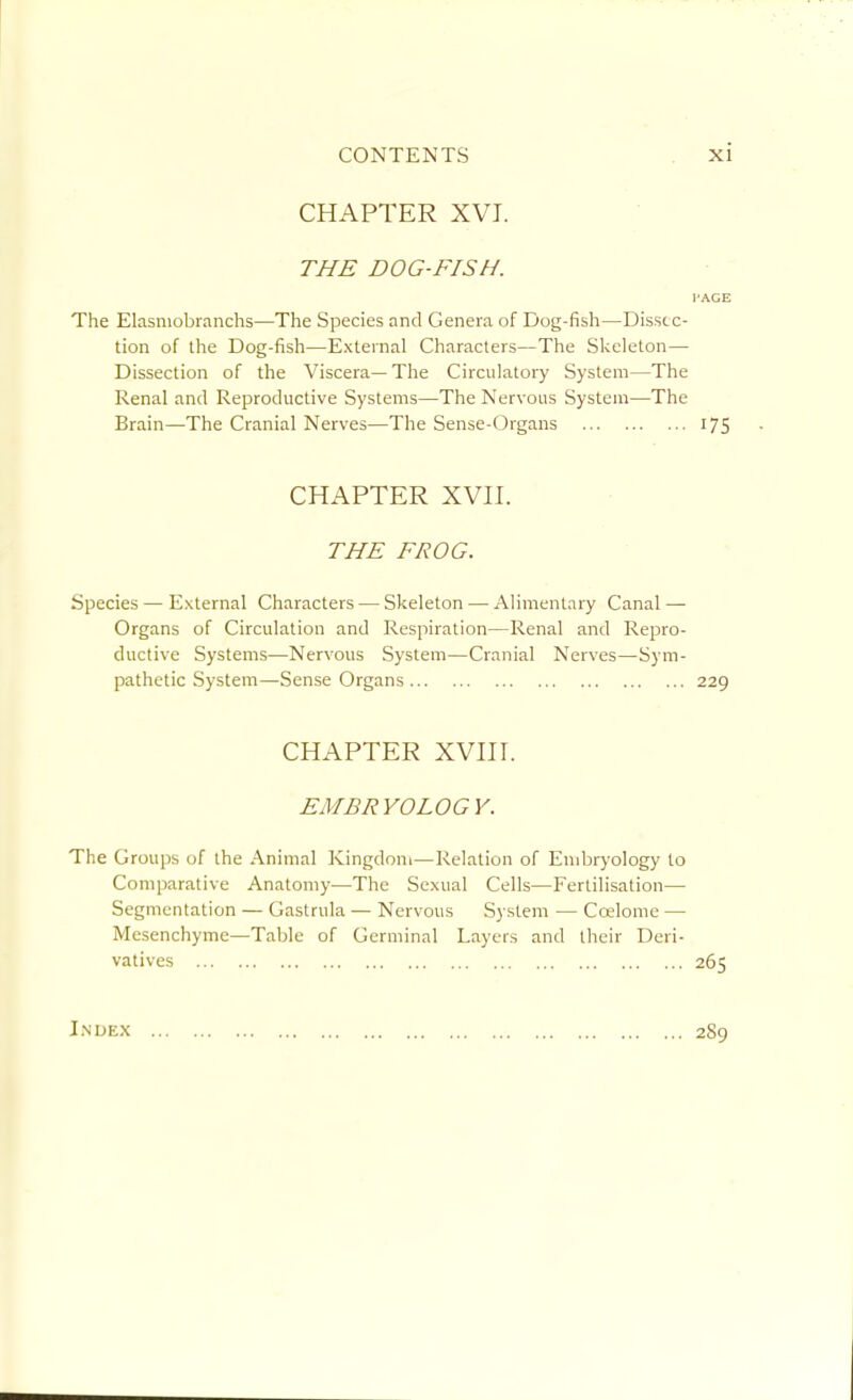 CHAPTER XVI. THE DOG-FISH. PAGE The Elasniobranchs—The Species and Genera of Dog-fish—Disstc- tion of the Dog-fish—External Characters—The Skeleton- Dissection of the Viscera—The Circulatory System—The Renal and Reproductive Systems—The Nervous System—The Brain—The Cranial Nerves—The Sense-Organs 175 CHAPTER XVir. THE FROG. Species — External Characters — Skeleton — Alimentary Canal — Organs of Circulation and Respiration—Renal and Repro- ductive Systems—Nervous System—Cranial Nerves—Sym- pathetic System—Sense Organs 229 CHAPTER XVni. EMBRYOLOGY. The Groups of the Animal Kingdom—Relation of Endjryology to Comparative Anatomy—The Sexual Cells—Fertilisation— Segmentation — Gastrula — Nervous System — Coelome — Mesenchyme—Table of Germinal Layers and their Deri- vatives 265 Index 289