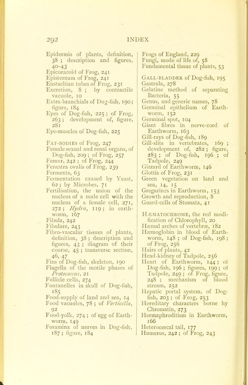 Epidermis of plants, definition, 38 ; description and figures, 40-43 Epicoracoid of Frog, 241 Episternvmi of Frog, 241 Eustachian tubes of Frog, 231 Excretion, 8 ; by contractile vacuole, 10 Extra-branchials of Dog-fish, 190; figure, 184 Eyes of Dog-fish, 225 ; of Frog, 263; development of, figure, 281 Eye-muscles of Dog-fish, 225 Fat-bodies of Frog, 247 Female sexual and renal organs, of Dog-fish, 209 ; of Frog, 257 Femur, 242 ; of Frog, 244 Fenestra ovalis of Frog, 239 Ferments, 63 Fermentation caused by YeasI, 62 ; by Microbes, 71 Fertilisation, the union of the nucleus of a male cell with the nucleus of a female cell, 271, 272; Hydra, 119; in earth- worm, 167 Fibula, 242 Fibulare, 243 Fibro-vascular tissues of plants, definition, 38 ; description and figures, 43 ; diagram of their course, 45 ; transverse section, 46, 47 Fins of Dog-fish, skeleton, igo Flagella of the motile phases of Protococats, 21 Follicle cells, 274 Fontanelles in skull of Dog-fish, 185 Food-supply of land and sea, 14 Food vacuoles, 78 ; of Vorticella, 92 Food-yolk, 274; of egg of Earth- worm, 149 Foramina of nerves in Dog-fish, 187 ; figure, 184 Frogs of England, 229 Fungi, mode of life of, 58 Fundamental tissue of plants, 53 Gall-bladder of Dog-fish, 195 Gastrula, 278 Gelatine method of separating Bacteria, 55 Genus, and generic names, 78 Germinal epithelium of Earth- worm, 152 Germinal spot, 104 Giant fibres in nerve-cord of Earthworm, 163 Gill-rays of Dog-fish, 189 Gill-slits in vertebrates, 169 ; development of, 282; figure, 283 ; of Dog-fish, 196 ; of Tadpole, 249 Gizzard of Earthworm, 146 Glottis of Frog, 231 Green vegetation on land and sea, 14, 15 Gregarines in Earthworm, 153 Growth and reproduction, 8 Guard-cells of Stomata, 41 FLiiMATOCHROME, the red modi- fication of Chlorophyll, 20 Hajmal arches of vertebra;, 182 Ilsemoglobin in blood of Earth- worm, 148 ; of Dog-fish, 198 ; of Frog, 256 Hairs of plants, 42 Head-kidney of Tadpole, 256 Heart of Earthworm, 144 ; of Dog-fish, 196 ; figures, 199 ; of Tadpole, 249 ; of Frog, figure, 248 ; mechanism of blood stream, 252 Hepatic portal system, of Dog- fish, 203 ; of Frog, 253 Hereditary characters borne hy Chromatin, 273 Hermaphroditism in Earthworm, 166 Heterocercal tail, 177 Humerus, 242 ; of Frog, 243