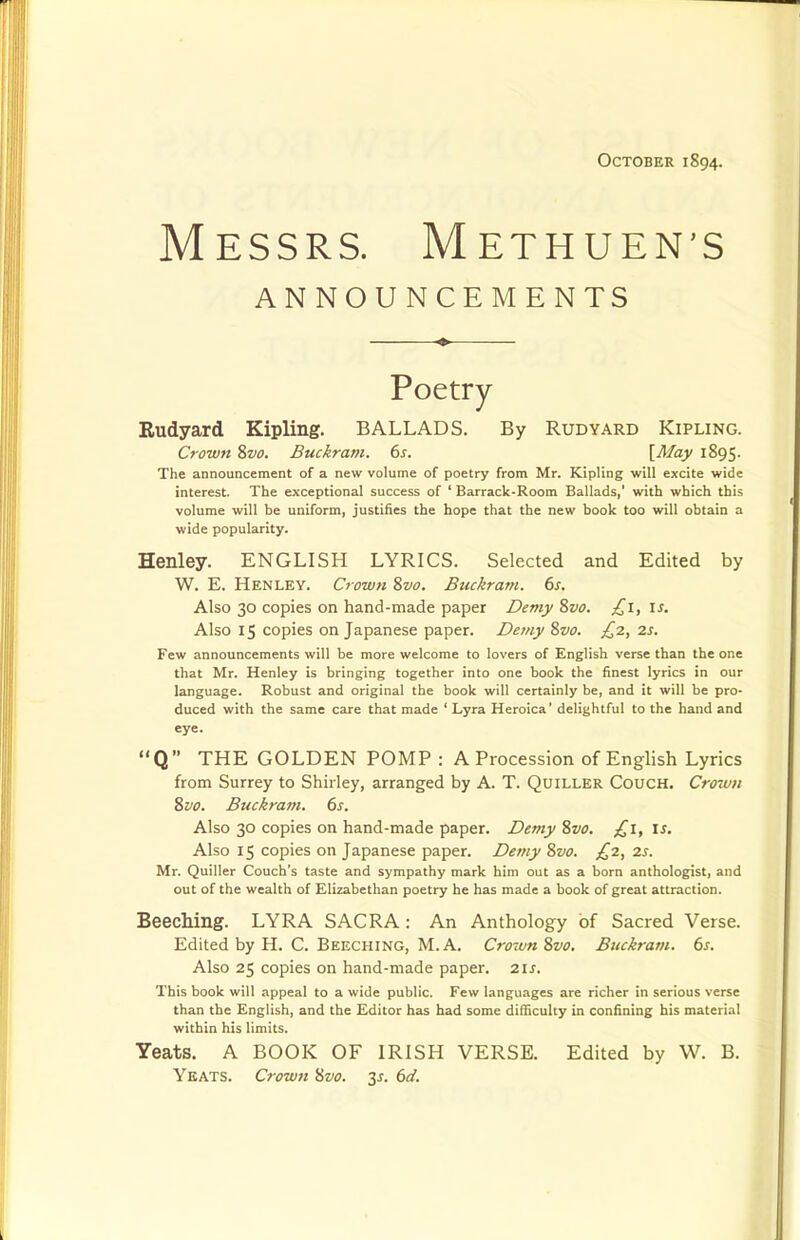 Messrs. Methuen's ANNOUNCEMENTS Poetry Rudyard Kipling. BALLADS. By Rudyard Kipling. Crown 8w. Buckram. 6s. [May 1895- The announcement of a new volume of poetry from Mr. Kipling will excite wide interest. The exceptional success of ' Barrack-Room Ballads,' with which this volume will be uniform, justifies the hope that the new book too will obtain a wide popularity. Henley. ENGLISH LYRICS. Selected and Edited by W. E. Henley. Crown 8vo. Buckram. 6s. Also 30 copies on hand-made paper Demy %vo. £1, is. Also 15 copies on Japanese paper. Demy 8vo. £2, 2s. Few announcements will be more welcome to lovers of English verse than the one that Mr. Henley is bringing together into one book the finest lyrics in our language. Robust and original the book will certainly be, and it will be pro- duced with the same care that made ' Lyra Heroica' delightful to the hand and eye. Q THE GOLDEN POMP : A Procession of English Lyrics from Surrey to Shirley, arranged by A. T. Quiller Couch. Crown Svo. Buckram. 6s. Also 30 copies on hand-made paper. Demy ?,vo. £1, is. Also 15 copies on Japanese paper. Demy 8vo. £2, 2s. Mr. Quiller Couch's taste and sympathy mark him out as a born anthologist, and out of the wealth of Elizabethan poetry he has made a book of great attraction. Beeching. LYRA SACRA: An Anthology of Sacred Verse. Edited by H. C. Beeching, M. A. Cro7vn 8vo. Buckram. 6s. Also 25 copies on hand-made paper. 21s. This book will appeal to a wide public. Few languages are richer in serious verse than the English, and the Editor has had some difBculty in confining his material within his limits. Yeats. A BOOK OF IRISH VERSE. Edited by W. B. Yeats. Crown 8vo. ^s. 6d.