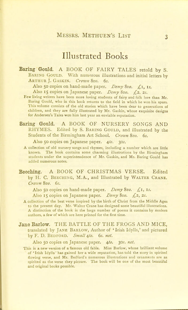 Illustrated Books Baring Gould. A BOOK OF FAIRY TALES retold by 8. Baring Gould. With numerous illustrations and initial letters by Arthur J. Gaskin. Crown Svo. 6s. Also 50 copies on hand-made paper. Demy 8vo. £1, is. Also 15 copies on Japanese paper. Demy Svo. £z, 2s. Few living writers have been more loving students of fairy and folk lore than Mr. Baring Gould, who in this book returns to the field in which he won his spurs. This volume consists of the old stories which have been dear to generations of children, and they are fully illustrated by Mr. Gaskin, whose exquisite designs for Andersen's Tales won him last year an enviable reputation. Baring Gould. A BOOK OF NURSERY SONGS AND RHYMES. Edited by S. Baring Gould, and illustrated by the Students of the Birmingham Art School. Crown Svo. 6s. Also 50 copies on Japanese paper. 4/0. 30J. A collection of old nursery songs and rhymes, including a number which are little known. The book contains some charming illustrations by the Birmingham students under the superintendence of Mr. Gaskin, and Mr. Baring Gould has added numerous notes. BeecMng. A BOOK OF CHRISTMAS VERSE. Edited by H. C. Beeching, M.A., and Illustrated by Walter Crane. Cro7un Svo. 6s. Also 50 copies on hand-made paper. Demy Svo. £1, Is. Also 15 copies on Japanese paper. Demy Svo. £2, 2s. A collection of the best verse inspired by the birth of Christ from the Middle Ages to the present day. Mr. Walter Crane has designed some beautiful illustrations. A distinction of the book is the large number of poems it contains by modern authors, a few of which are here printed for the first time. Jane Barlow. THE BATTLE OF THE FROGS AND MICE, translated by Jane Barlow, Author of 'Irish Idylls,' and pictured by F. D. Bedford. Small i,to. 6s. net. Also 50 copies on Japanese paper. ^0. 30^. 7iet. This is a new version of a famous old fable. Miss Barlow, whose brilliant volume of ' Irish Idylls' has gained her a wide reputation, has told the story in spirited tlowing verse, and Mr. Bedford's numerous illustrations and ornaments are as spirited as the verse they picture. The book will be one of the most beautiful and original books possible.