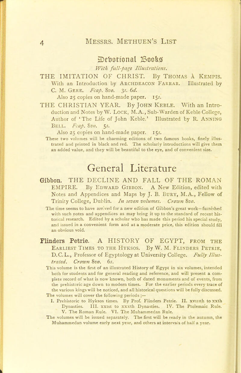 3Delioti'onal Boofes JViik full-page Illustrations. THE IMITATION OF CHRIST. By Thomas A Kempis. With an Introduction by Archdeacon Farrar. Illustrated by C. M. Gere. Fcap. 2>vo. y. 6d. Also 25 copies on hand-made paper. 155. THE CHRISTIAN YEAR. By John Keble. With an Intro- duction and Notes by W. LOCK, M. A., Sub-Warden of Keble College, Author of 'The Life of John Keble,' Illustrated by R. Anning Bell. Fcap. Svo. ^s. Also 25 copies on hand-made paper. I5i. These two volumes will be charming editions of two famous books, finely illus- trated and printed in black and red. The scholarly introductions will give them an added value, and they will be beautiful to the eye, and of convenient size. General Literature Gibbon. THE DECLINE AND FALL OF THE ROMAN EMPIRE. By Edward Gibbon. A New Edition, edited with Notes and Appendices and Maps by J. B. Bury, M.A., Fellow of Trinity College, Dublin. In seven volumes. Crown 8vo. The time seems to have arr'ved for a new edition of Gibbon's great work—furni-shed with such notes and appendices as may bring it up to the standard of recent his- torical research. Edited by a scholar who has made this period his special study, and issued in a convenient form and at a moderate price, this edition should fill an obvious void. Flinders Petrie. A HISTORY OF EGYPT, from the Earliest Times to the Hyksos. By W. M. Flinders Petrie, D. C. L., Professor of Egyptology at University College. Fully Illus- trated. Crown Svo. 6s. This volume is the first of an illustrated History of Egypt in si.\ volumes, intended both for students and for general reading and reference, and will present a com- plete record of what is now known, both of dated monuments and of events, from the prehistoric age down to modern times. For the earlier periods everj* trace of the various kings will be noticed, and all historical questions will be fully discussed. The volumes will cover the following periods ;— I. Prehistoric to Hyksos times. By Prof. Flinders Petrie. II. xvuith to xxth Dynasties. III. xxist to xxxth Dynasties. IV. The Ptolemaic Rule. V. The Roman Rule. VI. The Muhammedan Rule. The volumes will be issued separately. The first will be re,-idy in the autumn, the Muhammedan volume early next year, and others at intervals of half a year.