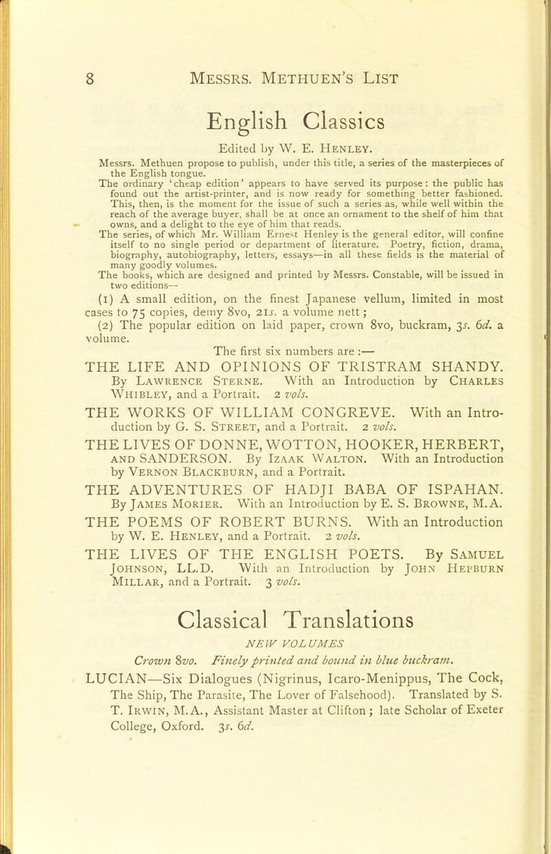 English Classics Edited by W. E. Henley. Messrs. Methuen propose to publish, under this title, a series of the masterpieces of the English tongue. The ordinary ' cheap edition' appears to have served its purpose: the public has found out the artist-printer, and is now ready for something better fashioned. This, then, is the moment for the issue of such a series as, while well within the reach of the average buyer, shall be at once an ornament to the shelf of him that owns, and a delight to the eye of him that reads. The series, of which Mr. William Ernest Henley is the general editor, will confine itself to no single period or department of literature. Poetry, fiction, drama, biography, autobiography, letters, essays—in all these fields is the material of many goodly volumes. The books, which are designed and printed by Messrs. Constable, will be issued in two editions— (1) A small edition, on the finest Japanese vellum, limited in most cases to 75 copies, demy 8vo, 21s. a volume nett; (2) The popular edition on laid paper, crown 8vo, buckram, 3^. 6d. a volume. The first six numbers are :— THE LIFE AND OPINIONS OF TRISTRAM SHANDY. By Lawrence Sterne. With an Introduction by Charles Whibley, and a Portrait. 2 voh. THE WORKS OF WILLIAM CONGREVE. With an Intro- duction by G. S. Street, and a Portrait. 2 vols. THE LIVES OF DONNE, WOTTON, HOOKER, HERBERT, and SANDERSON. By Izaak Walton. With an Introduction by Vernon Blackburn, and a Portrait. THE ADVENTURES OF HADJI BABA OF ISPAHAN. By James Morier. With an Introduction by E. S. Browne, M. A. THE POEMS OF ROBERT BURNS. With an Introduction by W. E. Henley, and a Portrait. 2 vols. THE LIVES OF THE ENGLISH POETS. By SAMUEL Johnson, LL.D. With an Introduction by John Hepburn Millar, and a Portrait. 3 vo/s. Classical Translations JVEIF VOLUMES Crown Svo. Finely printed ami bound in blue btickram. LUCIAN—Six Dialogues (Nigrinus, Icaro-Menippus, The Cock, The Ship, The Parasite, The Lover of Falsehood), Translated by S. T. Irwin, M.A., Assistant Master at Clifton; late Scholar of Exeter College, Oxford. 3y. (td.