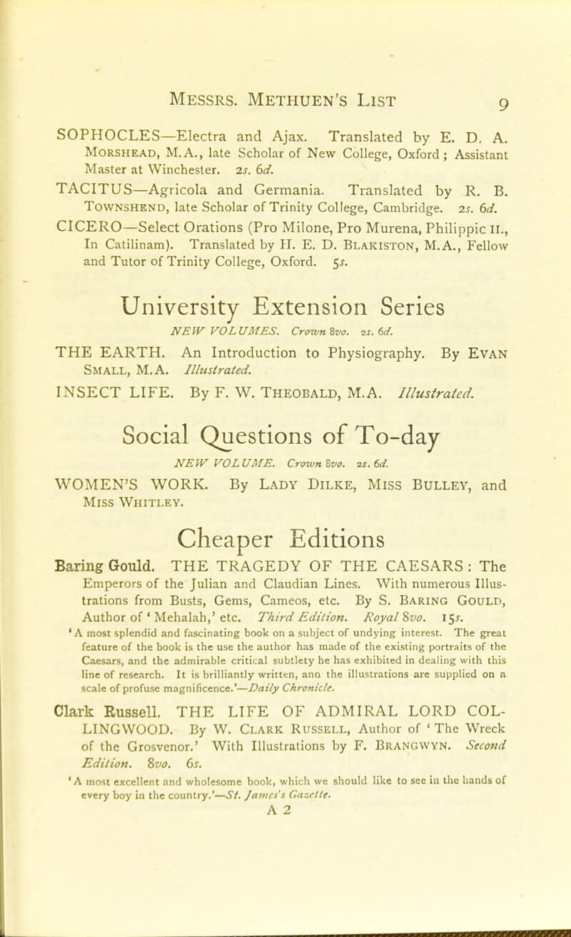 SOPHOCLES—Electra and Ajax. Translated by E. D. A. MORSHEAD, M.A., late Scholar of New College, Oxford; Assistant Master at Winchester. 2s. 6d. TACITUS—Agricola and Germania. Translated by R. B. ToWNSHEND, late Scholar of Trinity College, Cambridge. 2s. 6d. CICERO—Select Orations (Pro Milone, Pro Murena, Philippic II., In Catilinam). Translated by 11. E. D. Blakiston, M.A., Fellow and Tutor of Trinity College, Oxford. 5^. University Extension Series NEW VOLUMES. CroumSvo. zs. 6<i. THE EARTH. An Introduction to Physiography. By Evan Small, M.A. Ilhistrated. INSECT LIFE. By F. W. THEOBALD, M.A. Illusirated. Social Questions of To-day NEW VOLUME. Crown Zvo. 2J. 6rf. WOMEN'S WORK. By Lady Dilke, Miss Bulley, and Miss Whitley. Cheaper Editions Baring Gould. THE TRAGEDY OF THE CAESARS : The Emperors of the Julian and Claudian Lines. With numerous Illus- trations from Busts, Gems, Cameos, etc. By S. Baring Gould, Author of ' Mehalah,' etc. Third Edition. Royal %vo. I'-^s. 'A most splendid and fascinating book on a subject of undying interest. The great feature of the book is the use the author has made of the existing portraits of the Caesars, and the admirable critical subtlety he has exhibited in dealing with this line of research. It is brilliantly written, ana the illustrations are supplied on a scale of profuse magnificence.'—Daily Chronicle. Clark Russell. THE LIFE OF ADMIRAL LORD COL- LINGWOOD. By W. Clark Russell, Author of ' The Wreck of the Grosvenor.' With Illustrations by F. Brangwyn. Second Edition. 87JO. 6s. 'A most excellent and wholesome book, which we should like to see in the hands of every boy in the country.'—.5/. James's Casetle. A 2