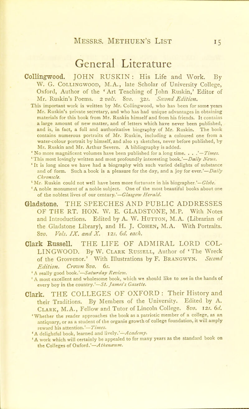 General Literature CoUingwood. JOHN RUSKIN : His Life and Work. By W. G. COLLINGWOOD, M.A., late Scholar of University College, Oxford, Author of the 'Art Teaching of John Ruskin,' Editor of Mr. Ruskin's Poems. 2 vols. 8vo. 32^. Sicond Edition. This important work is written by Mr. CoUingwood, who has been for some years Mr. Ruskin's private secretary, and who has had unique advantages in obtaining materials for this book from Mr. Ruskin himself and from his friends. It contains a large amount of new matter, and of letters which have never been published, and is, in fact, a full and authoritative biography of Mr. Ruskin. The book contains numerous portraits of Mr. Ruskin, including a coloured one from a water-colour portrait by himself, and also 13 sketches, never before published, by Mr. Ruskin and Mr. Arthur Severn. A bibliography is added. ' No more magnificent volumes have been published for a long time. . . .'—Times. 'This most lovingly written and most profoundly interesting book.'—Daily News. ' It is long since we have had a biography with such varied delights of substance and of form. Such a book is a pleasure for the day, and a joy for ever.'—Daily Chronicle. ' Mr. Ruskin could not well have been more fortunate in his biographer.'—Globe. 'A noble monument of a noble subject. One of the most beautiful books about one of the noblest lives of our century.'—Glasgow Herald. Gladstone. THE SPEECHES AND PUBLIC ADDRESSES OF THE RT. HON. W. E. GLADSTONE, M.P. With Notes and Introductions. Edited by A. W. HuTTON, M.A. (Librarian of the Gladstone Library), and H. J, Cohen, M.A. With Portraits. 2>vo. Vols. IX. and X. \7,s. 6d. each. Clark RusselL THE LIFE OF ADMIRAL LORD COL- LINGWOOD. By W. Clark Russell, Author of 'The W^reck of the Grosvenor.' With Illustrations by F. Brangwyn. Second Edition. Croivn Svo. 6s. ' A really good book.'—Saturday Review. ' A most excellent and wholesome book, which w^ should like to see in the hands of every boy in the country.'—St. James's Gazette. Clark. THE COLLEGES OF OXFORD : Their History and their Traditions. By Members of the University. Edited by A. Clark, M.A., Fellow and Tutor of Lincoln College. Svo. 12s. 6d. 'Whether the reader approaclies the book as a patriotic member of a college, as an .antiquary, or as a student of the organia growth of college foundation, it will amply reward his attention.'—Times. 'A delightful book, learned and lively.'—.4<:a(!'<v;/)'. 'A work which will certainly be appe.-iled to for many years as the standard book on the Colleges of Oxford.'—At/ieno'iint.