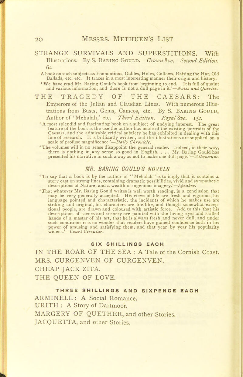 STRANGE SURVIVALS AND SUPERSTITIONS, With Illustrations. By S. Baring Gould. Crcnvn 8vo. Second Edition. 6s. A book on such subjects as Foundations, Gables, Holes, Gallows, Raising the Hat, Old Ballads, etc. etc. It traces in a most interesting manner their origin and histor>'. ' We have read Mr. Baring Gould's book from beginning to end. It is full of quaint and various information, and there is not a dull page in it.'—Notes and Queries. THE TRAGEDY OF THE CAESARS: The Emperors of the Julian and Claudian Lines. With numerous Illus- trations from Busts, Gems, Cameos, etc. By S. Baring Gould, Author of ' Mehalah,'etc. Third Edition. Royal %vo. \^s. ' A most splendid and fascinating book on a subject of undying interest. The great feature of the book is the use the author has made of the e.\isting portraits of the Caesars, and the admirable critical subtlety he has exhibited in dealing with this line of research. It is brilliantly written, and the illustrations are supplied on a scale of profuse magnificence.'—Daily Chronicle. ' The volumes will in no sense disappoint the general reader. Indeed, in their way, there is nothing in any sense so good in English. . . . Mr. Baring Gould h.is presented his narrative in such away as not to make one dull page.'—Athousum. MR. BARING GOULD'S NOVELS ' To say that a book is by the author of  Mehalah  is to imply that it contains a story cast on strong lines, containing dramatic possibilities, vivid and sympathetic descriptions of Nature, and a wealth of ingenious imagery.'—Speaker. 'That whatever Mr. Baring Gould writes is well worth reading, is a conclusion that may be very generally accepted. His views of life are Iresh and vigorous, his language pointed and characteristic, the incidents of which he makes use are striking and original, his characters are life-like, and though somewhat excep- tional people, are drawn and coloured with artistic force. Add to this that his descriptions of scenes and scenery are painted with the loving eyes and skilled hands of a master of his art, that he is always fresh and never dull, and under such conditions it is no wonder that readers have gained confidence both in his power of amusing and satisfying them, and that year by year his popularity widens.'—Court Circular. SIX SHILLINGS EACH IN THE ROAR OF THE SEA : A Tale of the Cornish Coast. MRS. CURGENVEN OF CURGENVEN. CHEAP JACK ZITA. THE QUEEN OF LOVE, THREE SHILLINGS AND SIXPENCE EACH ARMINELL : A Social Romance. URITH : A Story of Dartmoor. MARGERY OF QUETHER, and other Stories. JACQUETTA, and oUier Stories.