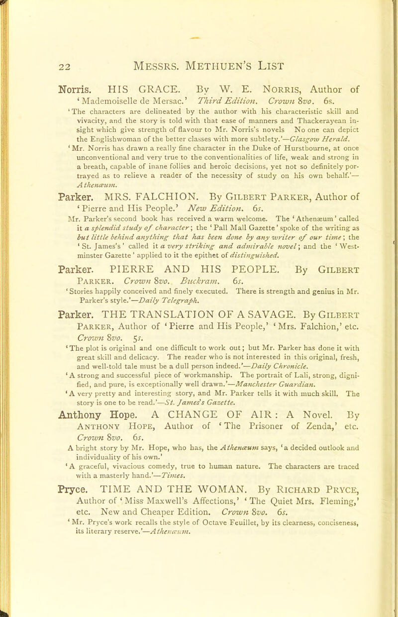 Norris. HIS GRACE. By W. E. Norris, Author of ' Mademoiselle de Mersac' Third Edition. Crown %vo. 6s. ' The characters are delineated by the author with his characteristic skill and vivacity, and the story is told with that ease of manners and Thackerayean in- sight which give strength of flavour to Mr. Norris's novels No one can depict the Englishwoman of the better classes with more subtlety.'—Glasgoxv Herald. ' Mr. Norris has drawn a really fine character in the Duke of Hurstbourne, at once unconventional and very true to the conventionalities of life, weak and strong in a breath, capable of inane follies and heroic decisions, yet not so definitely por- trayed as to relieve a reader of the necessity of study on his own behalf.'— A t/!enau7>i. Parker. MRS. FALCHION. By Gilbert Parker, Author of 'Pierre and His People.' JVew Edition. 6s. Mr. Parker's second book has received a warm welcome. The ' Athenasum' called it a splendid study of character; the ' Pall Mall Gazette' spoke of the writing as but little behind anything; that has been done by any writer of our time\ the 'St. James's' called x'i a very striking and admirable novel; and the 'West- minster Gazette' applied to it the epithet oi distittguished. Parker. PIERRE AND HIS PEOPLE. By Gilbert Parker. Crown 8vo. Buch-am. 6s. ' Stories happily conceived and finely executed. There is strength and genius in Mr. Parker's style.'—Daily Telegraph. Parker. THE TRANSLATION OF A SAVAGE. By Gilbert Parker, Author of 'Pierre and His People,' 'Mrs. Falchion,' etc. Crow7i 8vo. 5^. 'The plot is original and one difficult to work out; but Mr. Parker has done it with great skill and delicacy. The reader who is not interested in this original, fresh, and well-told tale must be a dull person indeed.'—Daily Chronicle. ' A strong and successful piece of workmanship. The portrait of Lali, strong, digni- fied, and pure, is e.\-ceptionally well drawn.'—Manchester Guardian. 'A very pretty and interesting story, and Mr. Parker tells it with much skill. The story is one to be read.'—.S7. Jatnes's Gazette. Anthony Hope. A CHANGE OF AIR : A Novel. By Anthony Hope, Author of 'The Prisoner of Zenda,' etc. Crown 8vo. 6s. A bright story by Mr. Hope, who has, the Athenaum says, 'a decided outlook and individuality of his own.' ' A graceful, vivacious comedy, true to human nature. The characters are traced with a masterlj' hand.'—Times. Pryce. TIME AND THE WOMAN. By RiCH.A-RD Pryce, Author of ' Miss Maxwell's Affections,' 'The Quiet Mrs. Fleming,' etc. New and Cheaper Edition. Crown 8vo. 6s. ' Mr. Pryce's work recalls the style of Octave Feuillet, by its clearness, conciseness, its literary reserve.'—Atheiia-i^in.