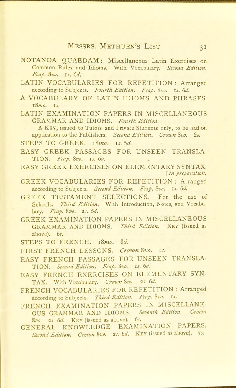 NOTANDA QUAEDAM : Miscellaneous Latin Exercises on Common Rules and Idioms. With Vocabulary. Second Edition. Fcap. 8vo. IS. 6d. LATIN VOCABULARIES FOR REPETITION: Arranged according to Subjects. Fourth Edition. Fcap. Sivo. is. 6d. A VOCABULARY OF LATIN IDIOMS AND PHRASES. l8mo. IS. LATIN EXAMINATION PAPERS IN MISCELLANEOUS GRAMMAR AND IDIOMS. FouriA Edition. A Key, issued to Tutors and Private Students only, to be had on application to the Publishers. Second Edition. Crown 8vo. 6s. STEPS TO GREEK. i8mo. is.6d. EASY GREEK PASSAGES FOR UNSEEN TRANSLA- TION. Fcap. 8vo. IS. 6d. EASY GREEK EXERCISES ON ELEMENTARY SYNTAX. [/« preparation, GREEK VOCABULARIES FOR REPETITION : Arranged according to Subjects. Second Edition. Fcap. ?>vo. is. 6d. GREEK TESTAMENT SELECTIONS. For the use of Schools, l^iird Edition. With Introduction, Notes, and Vocabu- lary. Fcap. 8vo. 2s. 6d. GREEK EXAMINATION PAPERS IN MISCELLANEOUS GRAMMAR AND IDIOMS. Third Edition. Key (issued as above). 6s. STEPS TO FRENCH. iZmo. 8d. FIRST FRENCH LESSONS. Crown Zvo. \s. EASY FRENCH PASSAGES FOR UNSEEN TRANSLA- TION. Second Edition. Fcap. 8vo. is. 6d. EASY FRENCH EXERCISES ON ELEMENTARY SYN- TAX. With Vocabulary. Crown Svo. 2s. 6d. FRENCH VOCABULARIES FOR REPETITION : Arranged according to Subjects. 7^hird Edition. Fcap. 8vo. \s. FRENCH EXAMINATION PAPERS IN MISCELLANE- OUS GRAMMAR AND IDIOMS. Smenth Edition. Crown Svo. 2s. 6d. Key (issued as above). 6s. GENERAL KNOWLEDGE EXAMINATION PAPERS. Second Edition. Crown Svo. 2s. 6d. Key (issued as above). 7s.