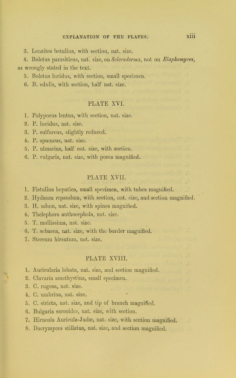 3. Lenzites betuliiia, with section, nat. size. 4. Boletus parasiticus, nat. size, ou Scleroderma, not on Elaphomyces, as wrongly stated in the text. 5. Boletus luridus, with section, small specimen. 6. B. edulis, with section, half nat. size. PLATE XVI. 1. Polyporus lentus, with section, nat. size. 3. P. lucidus, nat. size. 3. P. sulfureus, slightly reduced. 4. P. spuraeus, nat. size. 5. P. ulmarius, half nat. size, with section. 6. P. vulgaris, nat. size, with pores magnified. PLATE XVIL 1. Fistulina hepatica, small specimen, with tubes magnified, 3. Hydnum repandum, with section, nat. size, and section magnified. 8. H. udum, nat. size, with spines magnified. 4. Thelephora anthocephala, nat. size. 5. T. mollissima, nat. size^ 6. T. sebacea, nat. size, with the border magnified. 7. Stereum hirsutum, nat. size. PLATE XVin. 1. Auricularia lobata, nat. size, and section magnified. 3. Clavaria amethystina, small specimen. 3. C. rugosa, nat. size. 4. C. umbrina, nat. size. 5. C. stricta, nat. size, and tip of branch magnified. 6. Bulgaria sarcoidcs, nat; size, with section. 7. Hirneola Anricula-.Tud£e, nat. size, with section magnified. 8. Dacrymyccs stillatus, nat. size, and section magnified.