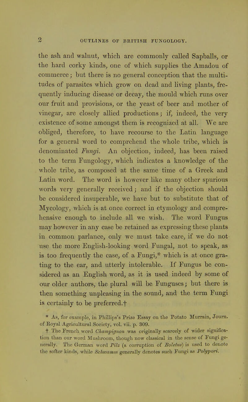3 the ash and walnut, which are commonly called Sapballs^ or the hard corky kinds, one of which supplies the Amadou of commerce; but there is no general conception that the multi- tudes of parasites which grow on dead and living plants, fre- quently inducing disease or decay, the mould which runs over our fruit and provisions, or the yeast of beer and mother of vinegar, are closely allied productions; if, indeed, the very existence of some amongst them is recognized at all. We are obliged, therefore, to have recourse to the Latin language for a general word to comprehend the whole tribe, which is denominated Fungi. An objection, indeed, has been raised to the term Fungology, whicti indicates a knowledge of the whole tribe, as composed at the same time of a Greek and Latin word. The word is however like many other spurious words very generally received; and if the objection should be considered insuperable, we have but to substitute that of Mycology, which is at once correct in etymology and compre- hensive enough to include all we wish. The word Fungus may however in any case be retained as expressing these plants in common parlance, only we must take care, if we do not use the more English-looking word Fungal, not to speak, as is too frequently the case, of a Fungi,* which is at once gra- ting to the ear, and utterly intolerable. If Fungus be con- sidered as an English word, as it is used indeed by some of our older authors, the plural will be Funguses; but there is then something unpleasing in the sound, and the term Fimgi is certainly to be preferred.f * Ap, for example, in Phillips's Prize Essay on tlie Potato Murrain, Joum. of Eoyal Agricultwal Society, vol. vii. p. 309. t The Erench word Champignon was originally scarcely of wider significa- tion than our word Mushroom, though now classical in the sense of Fungi ge- nerally. The German word Pilz (a coiTuption of Boletus) is used to denote the softer kinds, while Schwamm generally denotes such Fungi as Polypori.