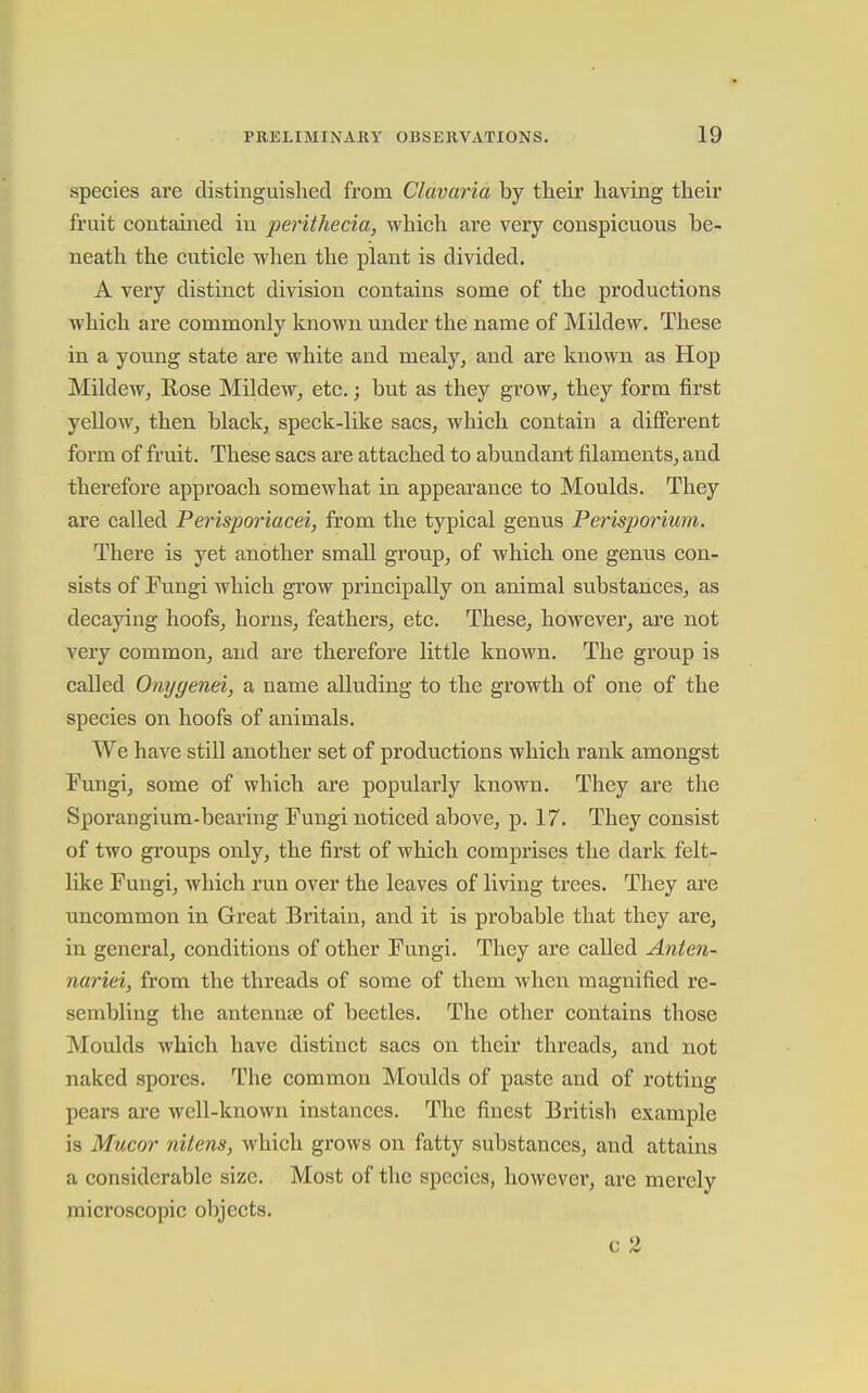 species are distinguished from Clavaria by their having their fruit contained in perithecia, which are very conspicuous be- neath the cuticle when the plant is divided. A very distinct division contains some of the productions which are commonly known under the name of Mildew. These in a yotmg state are white and mealy, and are known as Hop MildeWj Rose Mildew, etc.; but as they grow, they form first yellow, then black, speck-like sacs, which contain a difierent form of fruit. These sacs are attached to abundant filaments, and therefore approach somewhat in appearance to Moulds. They are called Perisporiacei, from the typical genus Perisjjorium. There is yet another small group, of which one genus con- sists of Fungi which grow principally on animal substances, as decaying hoofs, horns, feathers, etc. These, however, are not very common, and are therefore little known. The group is called Onygenei, a name alluding to the growth of one of the species on hoofs of animals. We have still another set of productions which rank amongst Fungi, some of which are popularly known. They are the Sporangium-bearing Fungi noticed above, p. 17. They consist of two groups only, the first of which comprises the dark felt- like Fungi, which run over the leaves of living trees. They are uncommon in Great Britain, and it is probable that they are, in general, conditions of other Fungi. They are called Anien- nariei, from the threads of some of them when magnified re- sembling the antennse of beetles. The other contains those Moulds which have distinct sacs on their threads, and not naked spores. The common Moulds of paste and of rotting pears are well-known instances. The finest British example is Mucor nitens, which grows on fatty substances, and attains a considerable size. Most of the species, however, are merely microscopic objects.
