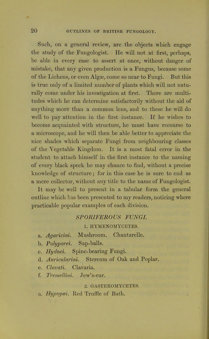 Sucli, on a general review, are the objects which engage the study of the Fungologist. He will not at first, perhaps, be able in every case to assert at once, without danger of mistake, that any given production is a Fungus, because some of the Lichens, or even Algae, come so near to Fungi. But this is true only of a limited number of plants Avhich will not natu- rally come under his investigation at first. There are multi- tudes which he can determine satisfactorily without the aid of anything more than a common lens, and to these he will do well to pay attention in the first instance. If he wishes to become acquainted with structure, he must have recourse to a microscope, and he will then be able better to appreciate the nice shades which separate Fungi from neighbouring classes of the Vegetable Kingdom. It is a most fatal error in the student to attach himself in the first instance to the naming of every black speck he may chance to find, Avithout a precise knowledge of structure; for in this case he is sure to end as a mere collector, without any title to the name of Fungologist. It may be well to present in a tabular form the general outline which lias been presented to my readers, noticing where practicable poprdar examples of each division. SPORIFEROUS FUNGI. 1. HYMENOMYCETES. a. Agaricini. Mushroom. Chantarelle. b. Polyporei. Sap-balls. c. Hydnei. Spine-bearing Fungi. d. AuricularinL Stereum of Oali and Poplar. e. Clavati. Clavaria. f. Tremellini. Jew's-ear. 2. GASTEEOMYCETES. a. Hypogm. Red Truffle of Bath.