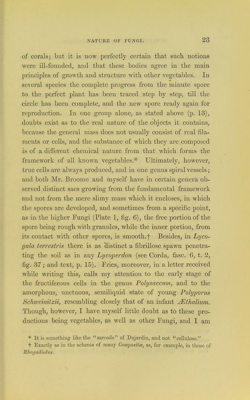 of corals; but it is now perfectly certain that such notions were ill-founded^ and that these bodies agree in the main principles of growth and structure with other vegetables. In several species the complete progress from the minute spore to the perfect plant has been traced step by step, till the circle has been complete, and the new spore ready again for reproduction. In one group alone, as stated above (p. 13), doubts exist as to the real nature of the objects it contains, because the general mass does not usually consist of real fila- ments or cells, and the substance of which they are composed is of a different chemical nature from that which forms the framewoi'k of all known vegetables.^ Ultimately, however, true cells are always produced, and in one genus spiral vessels; and both Mr. Broome and myself have in certain genera ob- served distinct sacs growing from, the fundamental framework and not from the mere slimy mass which it encloses, in which the spores are developed, and sometimes from a specific point, as in the higher Fungi (Plate 1, fig. 6), the free portion of the spore being rough with granules, while the inner portion, from its contact with other spores, is smooth.t Besides, in Lyco- gala terrestris there is as 'distinct a fibrillose spawn penetra- ting the soil as in any Lycoperdon (see Corda, fasc. 6, t. 3, fig. 37; and text, p. 15). Fries, moreover, in a letter received while writing this, calls my attention to the early stage of the fructiferous cells in the genus Polysaccum, and to the amorphous, unctuous, semUiquid state of young Polyporus Schweinitzii, resembling closely that of an infant JEthalium. Though, however, I have myself little doubt as to these pro- ductions being vegetables, as well as other Fungi, and I am * It is something like the sarcodo of Dujardin, and not cellulose. t Exactly as in the achcnia of many Composite, as, for example, in those of Ithagadiohis.