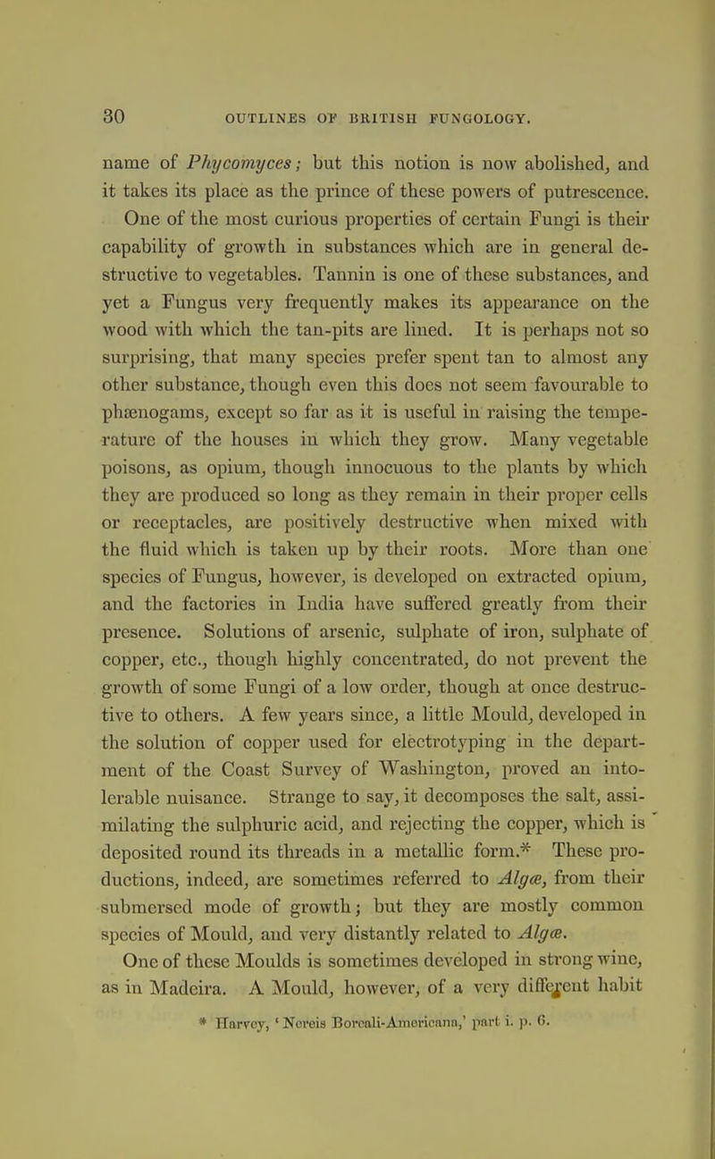 name of Phycomyces; but this notion is now abolished^ and it takes its place as the prince of these powers of putrescence. One of the most curious properties of certain Fungi is their capability of growth in substances which are in general de- structive to vegetables. Tannin is one of these substances, and yet a Fungus very frequently makes its appearance on the wood with which the tan-pits are lined. It is perhaps not so surprising, that many species prefer spent tan to almost any other substance, though even this does not seem favourable to phsenogams, except so far as it is useful in raising the tempe- rature of the houses in which they grow. Many vegetable poisons, as opium, though innocuous to the plants by which they are produced so long as they remain in their proper cells or receptacles, are positively destructive when mixed with the fluid which is taken up by their roots. More than one species of Fungus, however, is developed on extracted opium, and the factories in India have suffered greatly from their presence. Solutions of arsenic, sulphate of iron, sulphate of copper, etc., though highly concentrated, do not prevent the growth of some Fungi of a low order, though at once destruc- tive to others. A few years since, a little Mould, developed in the solution of copper used for electrotyping in the depart- ment of the Coast Survey of Washington, proved an into- lerable nuisance. Strange to say, it decomposes the salt, assi- milating the sulphuric acid, and rejecting the copper, which is deposited round its threads in a metallic form.* These pro- ductions, indeed, are sometimes referred to AlgcB, from their submersed mode of growth; but they are mostly common species of Mould, and very distantly related to Algce. One of these Moulds is sometimes developed in strong Mnne, as in Madeira. A Mould, however, of a very diflfefcnt habit * Harvey, ' Nereis Borcali-Americnnn,' part i. \i. G.