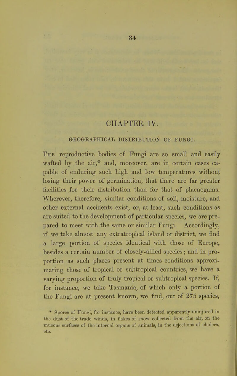 CHAPTER IV. aEOGRAPHICAL DISTEIBUTION OP FUNGI. The reproductive bodies of Fungi are so small and easily wafted by tbe au'j* and, moreover, are in certain cases ca- pable of enduring such high and low temperatures without losing their power of germination, that there are far greater facilities for their distribution than for that of phsenogams. Wherever, therefore, similar conditions of soil, moisture, and other external accidents exist, or, at least, such conditions as are suited to the development of particular species, we are pre- pared to meet with the same or similar Fungi. Accordingly, if we take almost any extratropical island or district, we find a large portion of species identical with those of Em'ope, besides a certain number of closely-allied species; and in pro- portion as such places present at times conditions approxi- mating those of tropical or suji tropical countries, we have a varying proportion of truly tropical or subtropical species. If, for instance, we take Tasmania, of which only a portion of the Fungi are at present known, we find, out of 275 species, * Spores of Fungi, for instance, have been detected apparently uninjured in the dust of the trade winds, in flalscs of snow collected from the air, on tlie mucous surfaces of the internal organs of animals, in the dejections of cholera, etc.