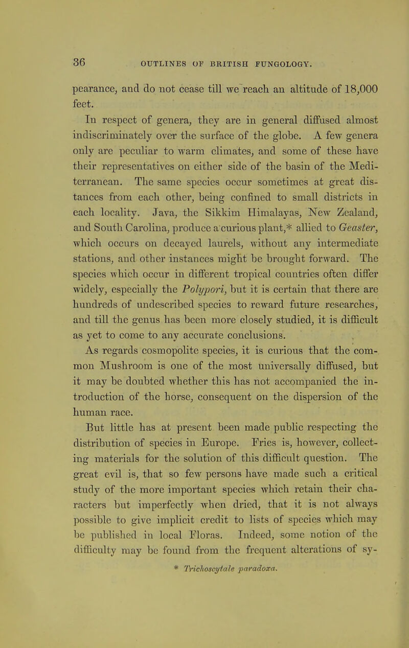 pearance, and do not cease till we reach an altitude of 18,000 feet. In respect of genera, they are in general diffused almost indiscriminately over the surface of the globe. A few genera only are peculiar to warm climates, and some of these have their representatives on either side of the basin of the Medi- terranean. The same species occur sometimes at great dis- tances from each other, being confined to small districts in each locality. Java, the Sikkim Himalayas, New Zealand, and South Carolina, produce a curious plant,* allied to Geaster, which occurs on decayed laurels, without any intermediate stations, and other instances might be brought forward. The species which occur in different tropical countries often differ widely, especially the Polypori, but it is certain that there are hundreds of undescribed species to reward future researches, and till the genus has been more closely studied, it is difficult as yet to come to any accurate conclusions. As regards cosmopolite species, it is curious that the com- mon Mushroom is one of the most universally diffused, but it may be doubted whether this has not accompanied the in- troduction of the horse, consequent on the dispersion of the human race. But little has at present been made public respecting the distribution of species in Europe. Fries is, however, collect- ing materials for the solution of this difficult question. The great evil is, that so few persons have made such a critical study of the more important species which retain their cha- racters but imperfectly when dried, that it is not always possible to give implicit credit to lists of species which may be published in local Floras. Indeed, some notion of the difficulty may be found from the frequent alterations of sy- * Trichoscyiale paradoxa.