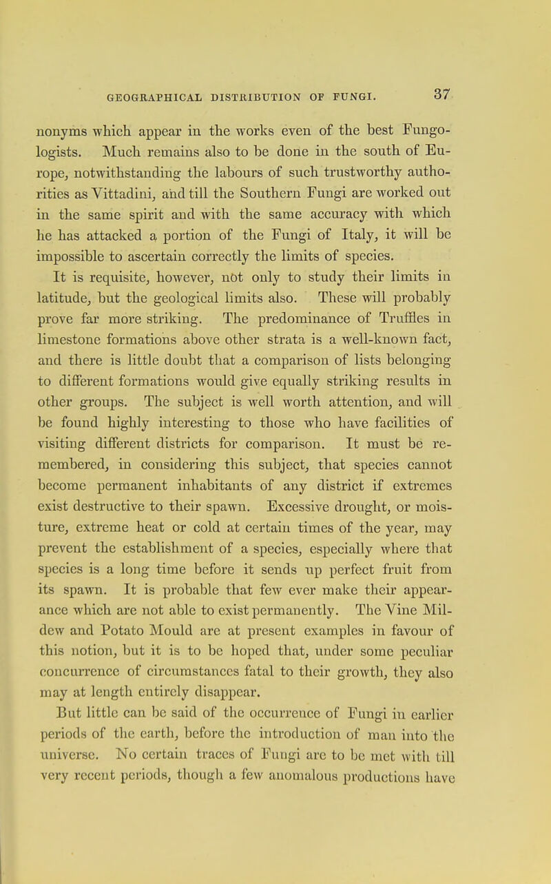 nonyms which appear in the works even of the best Fungo- logists. Much remains also to be done in the south of Eu- rope, notwithstanding the labours of such trustworthy autho- rities as Vittadini, and till the Southern Fungi are worked out in the same spirit and with the same accuracy with which he has attacked a portion of the Fungi of Italy, it will be impossible to ascertain correctly the limits of species. It is requisite, however, not only to study their limits in latitude, but the geological limits also. These will probably prove far more striking. The predominance of Truffles in limestone formations above other strata is a well-known fact, and there is little doubt that a comparison of lists belonging to different formations would give equally striking results in other groups. The subject is well worth attention, and will be found highly interesting to those who have facilities of visiting different districts for comparison. It must be re- membered, in considering this subject, that species cannot become permanent inhabitants of any district if extremes exist destructive to their spawn. Excessive drought, or mois- ture, extreme heat or cold at certain times of the year, may prevent the establishment of a species, especially where that species is a long time before it sends up perfect fruit from its spawn. It is probable that few ever make their appear- ance which are not able to exist permanently. The Vine Mil- dew and Potato Mould are at present examples in favour of this notion, but it is to be hoped that, under some peculiar concurrence of circumstances fatal to their growth, they also may at length entirely disappear. But little can be said of the occurrence of Fungi in earlier periods of the earth, before the introduction of man into the universe. No certain traces of Fungi are to be met with till very recent periods, though a few anomalous productions have