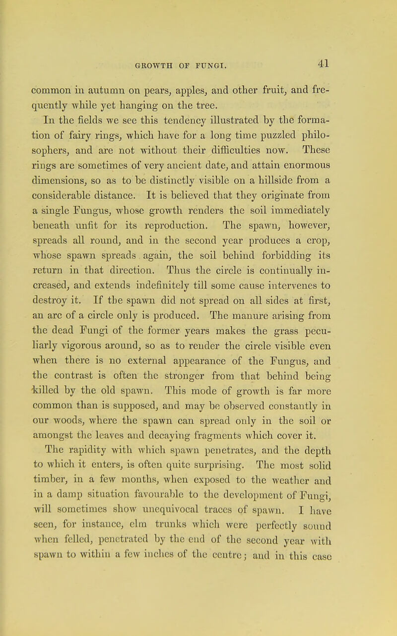 common in autumn on pears, apples, and other fruit, and fr'e- quently while yet hanging on the tree. In the fields we see this tendency illustrated by the forma- tion of fairy rings, which have for a long time puzzled philo- sophers, and are not without their difficulties now. These rings are sometimes of very ancient date, and attain enormous dimensions, so as to be distinctly visible on a hillside from a considerable distance. It is believed that they originate from a single Tungus, whose growth renders the soil immediately beneath unfit for its reproduction. The spawn, however, spreads all round, and in the second year produces a crop, whose spawn spreads. again, the soil behind forbidding its return in that direction. Thus the circle is continually in- creased, and extends indefinitely till some cause intervenes to destroy it. If the spawn did not spread on all sides at first, an arc of a circle only is produced. The manure arising from the dead Fungi of the former years makes the grass pecu- liarly vigorous around, so as to render the circle visible even when there is no external appearance of the Fungus, and the contrast is often the stronger from that behind being killed by the old spawn. This mode of growth is far more common than is supposed, and may be observed constantly in our woods, where the spawn can spread only in the soil or amongst the leaves and decaying fragments which cover it. The rapidity with which spawn penetrates, and the depth to which it enters, is often quite surprising. The most solid timber, in a few months, when exposed to the weather and in a damp situation favourable to the development of Fungi, will sometimes show unequivocal traces of spawn. I have seen, for instance, elm trunks which were perfectly sound when felled, penetrated by the end of the second year with spawn to within a few inches of the centre; and in this case