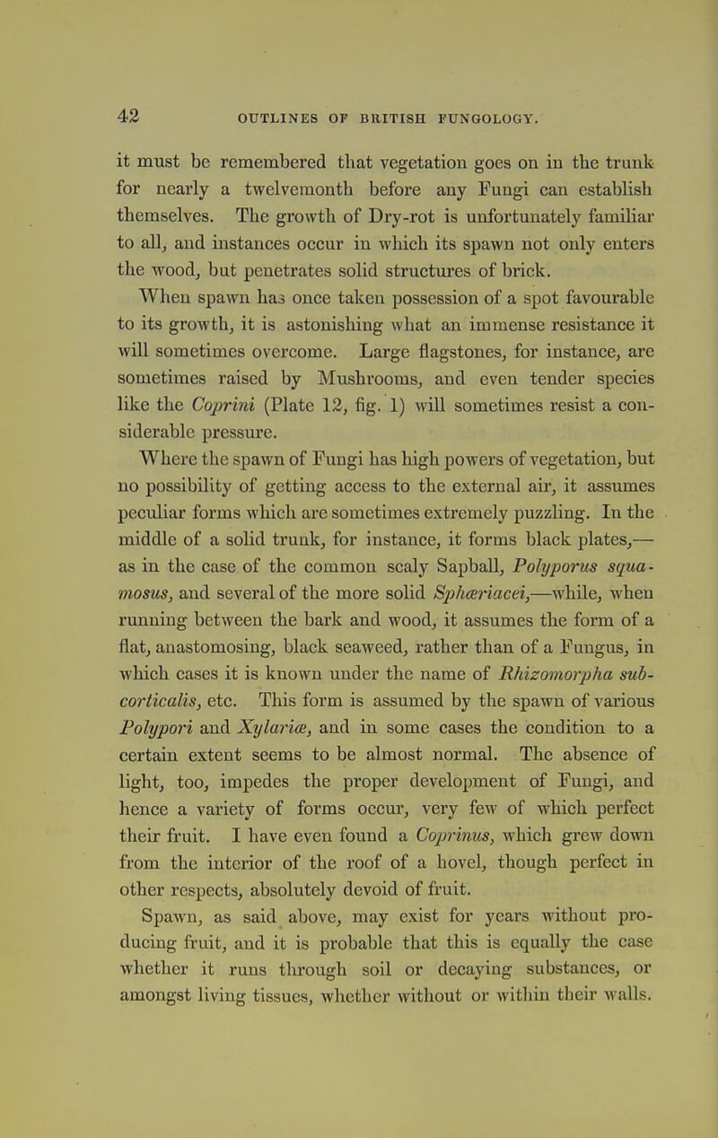 it must be remembered that vegetation goes on in the trunk for nearly a twelvemonth before any Fungi can establish themselves. The growth of Dry-rot is unfortunately familiar to all, and instances occur in which its spawn not only enters the wood, but penetrates solid structures of brick. When spawn has once taken possession of a spot favourable to its growth, it is astonishing what an immense resistance it will sometimes overcome. Large flagstones, for instance, are sometimes raised by Mushrooms, and even tender species like the Coprini (Plate 12, fig. 1) will sometimes resist a con- siderable pressure. Where the spawn of Fungi has high powers of vegetation, but no possibility of getting access to the external air, it assumes peculiar forms which are sometimes extremely puzzling. In the middle of a solid trunk, for instance, it forms black plates,— as in the case of the common scaly Sapball, Polyporus squa- mosus, and several of the more solid Sphce?iacei,—while, when running between the bark and wood, it assumes the form of a flat, anastomosing, black seaweed, rather than of a Fungus, in which cases it is known under the name of Rhizoinorpha sub- corticalis, etc. This form is assumed by the spawn of various Polypori and Xylariae, and in some cases the condition to a certain extent seems to be almost normal. The absence of light, too, impedes the proper development of Fungi, and hence a variety of forms occm', very few of which perfect their fruit. I have even found a Coprimes, which grew down from the interior of the roof of a hovel, though perfect in other respects, absolutely devoid of fruit. Spawn, as said above, may exist for years without pro- ducing fruit, and it is probable that this is equally the case whether it runs through soil or decaying substances, or amongst living tissues, whether without or within their walls.