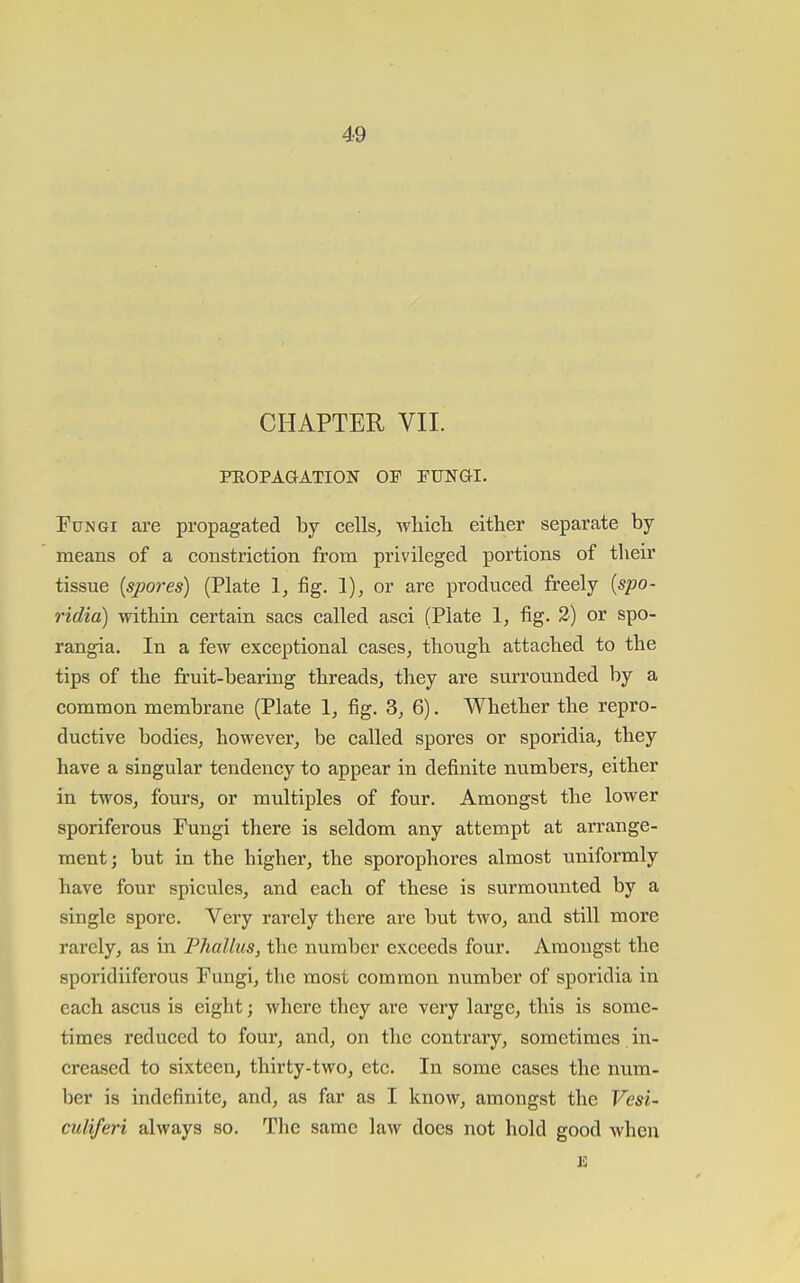 CHAPTER VII. PEOPAGATION OP FUNai. Fungi are propagated by cells, whicli either separate by- means of a constriction from privileged portions of their tissue {spores) (Plate 1, fig. 1), or are produced freely {spo- ridia) within certain sacs called asci (Plate 1, fig. Tj or spo- rangia. In a few exceptional cases, though attached to the tips of the fruit-bearing threads, they are surrounded by a common membrane (Plate 1, fig. 3, 6). Whether the repro- ductive bodies, however, be called spores or sporidia, they have a singular tendency to appear in definite numbers, either in twos, fours, or multiples of four. Amongst the lower sporiferous Fungi there is seldom any attempt at arrange- ment; but in the higher, the sporophores almost uniformly have four spicules, and each of these is surmounted by a single spore. Very rarely there are but two, and still more rarely, as in Phallus, the number exceeds four. Amongst the sporidiiferous Fungi, the most common number of sporidia in each ascus is eight; where they are very large, this is some- times reduced to four, and, on the contrary, sometimes in- creased to sixteen, thirty-two, etc. In some cases the num- ber is indefinite, and, as far as I know, amongst the Vesi- culiferi always so. The same law does not hold good when