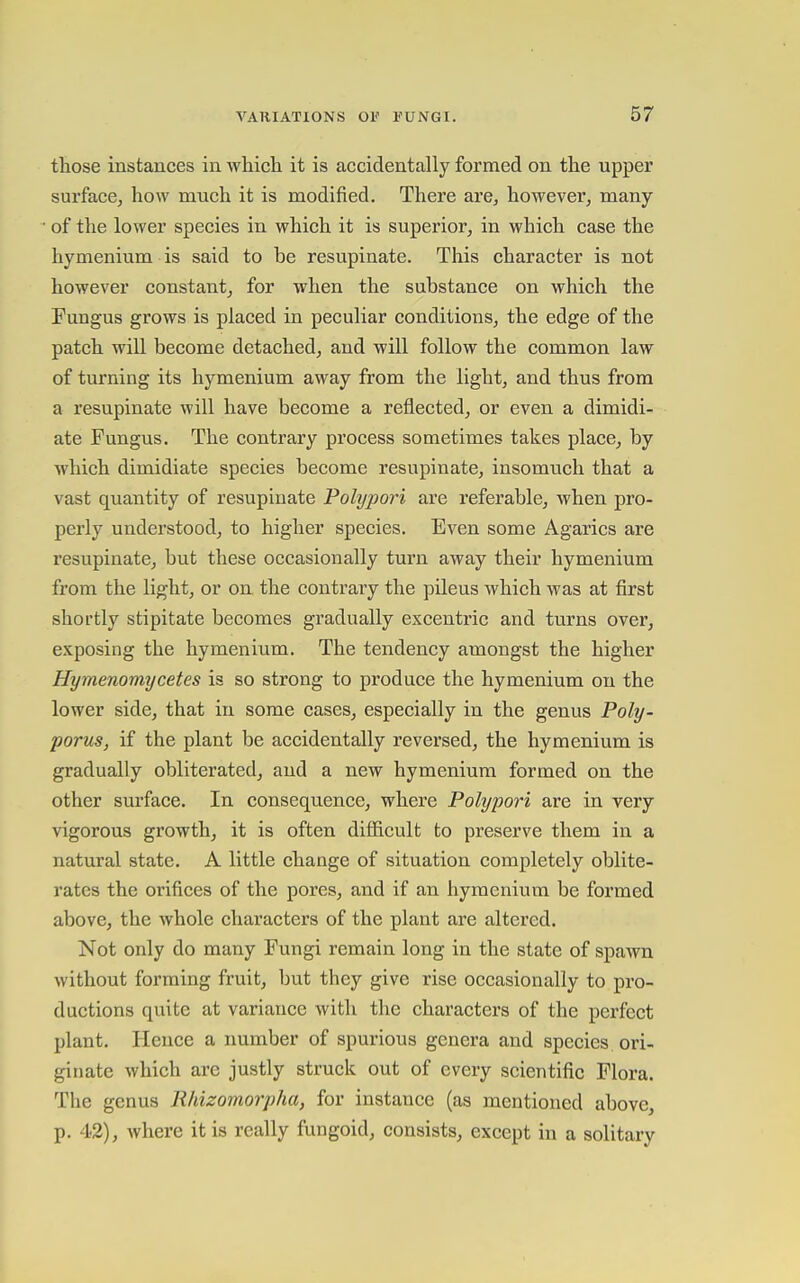 those instances in Avhicli it is accidentally formed on the upper surface, how much it is modified. There are, however, many of the lower species in which it is superior, in which case the hymenium is said to be resupinate. This character is not however constant^ for when the substance on which the Fungus grows is placed in peculiar conditions, the edge of the patch will become detached, and will follow the common law of turning its hymenium away from the light, and thus from a resupinate will have become a reflected, or even a dimidi- ate Fungus. The contrary process sometimes takes place, by ■which dimidiate species become resupinate, insomuch that a vast quantity of resupinate Polypori are referable, when pro- perly understood, to higher species. Even some Agarics are resupinate, but these occasionally turn away their hymenium from the light, or on. the contrary the pileus which was at first shortly stipitate becomes gradually excentric and turns over, exposing the hymenium. The tendency amongst the higher Hymenomycetes is so strong to produce the hymenium on the lower side, that in some cases, especially in the genus Poly- porus, if the plant be accidentally reversed, the hymenium is gradually obliterated, and a new hymenium formed on the other surface. In consequence, where Polypori are in very vigorous growth, it is often difficult to preserve them in a natural state. A little change of situation completely oblite- rates the orifices of the pores, and if an hymenium be formed above, the whole characters of the plant are altered. Not only do many Fungi remain long in the state of spawn without forming fruit, but they give rise occasionally to pro- ductions quite at variance with the characters of the perfect plant. Ilcnce a number of spurious genera and species ori- ginate which are justly struck out of every scientific Flora. The genus Rhizomorpha, for instance (as mentioned above, p. 42), where it is really fungoid, consists, except in a solitary