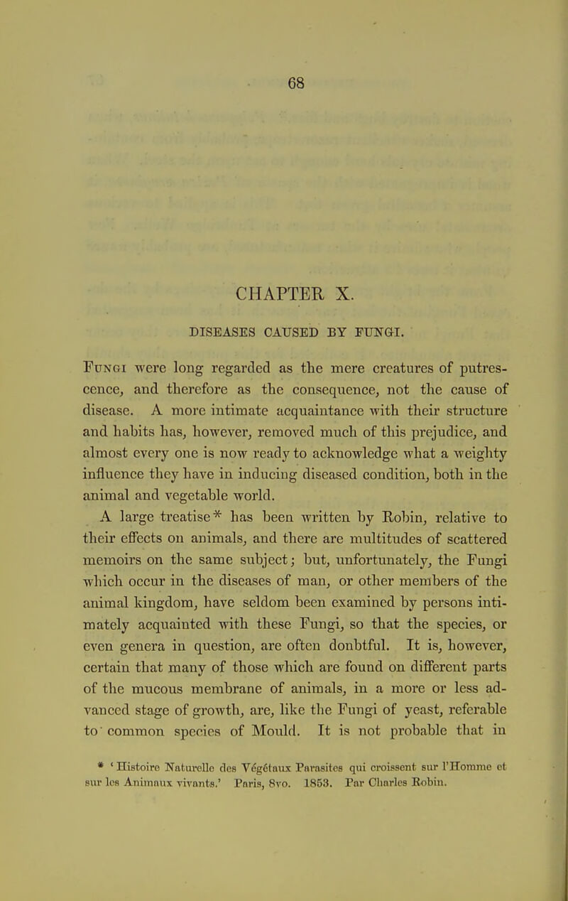CHAPTER X. DISEASES CAUSED BY FUNGI. Fungi were long regarded as the mere creatures of putres- cence, and therefore as the consequence, not the cause of disease. A more intimate acquaintance with their structure and habits has, however, removed much of this prejudice, and almost every one is now ready to acknowledge what a Aveighty influence they have in inducing diseased condition, both in the animal and vegetable world. A large treatise* has been written by Kobin, relative to their efiFects on animals, and there are multitudes of scattered memoirs on the same subject; but, unfortunately, the Fungi which occur in the diseases of man, or other members of the animal kingdom, have seldom been examined by persons inti- mately acquainted with these Fungi, so that the species, or even genera in question, are often donbtful. It is, however, certain that many of those which are found on different parts of the mucous membrane of animals, in a more or less ad- vanced stage of growth, are, like the Fungi of yeast, referable to' common species of Mould. It is not probable that in * ' Histoire Naturellc cles V%6taiix Parnsitcs qui croissent sur I'Homme ot 8ur Ics Animaux vivants.' Paris, 8vo. 1853. Par Charles Robin.