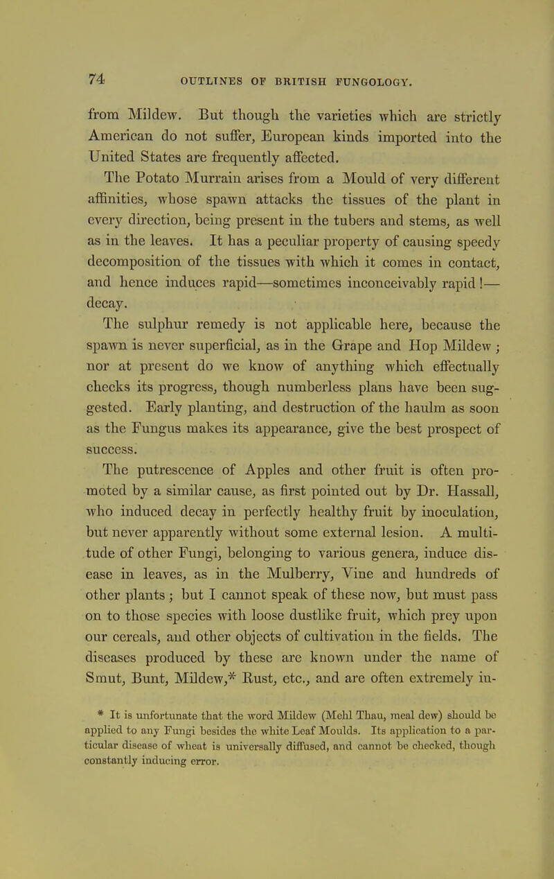 from Mildew. But though the varieties which are strictly American do not suffer, European kinds imported into the United States are jfrequently affected. The Potato Murrain arises from a Mould of very different affinities, whose spawn attacks the tissues of the plant in every direction, being present in the tubers and stems, as well as in the leaves. It has a peculiar property of causing speedy decomposition of the tissues with which it comes in contact, and hence induces rapid—sometimes inconceivably rapid !— decay. The sulphur remedy is not applicable here, because the spawn is never superficial, as in the Grape and Hop Mildew ; nor at present do we know of anything which effectually checks its progress, though numberless plans have been sug- gested. Early planting, and destruction of the haulm as soon as the Fungus makes its appearance, give the best prospect of success. The putrescence of Apples and other fruit is often pro- moted by a similar cause, as first pointed out by Dr. Hassall, who induced decay in perfectly healthy fruit by inoculation, but never apparently M'ithout some external lesion. A multi- tude of other Fungi, belonging to various genera, induce dis- ease in leaves, as in the Mulberry, Vine and hundreds of other plants; but I cannot speak of these now, but must pass on to those species with loose dustlike fruit, which prey upon our cereals, and other objects of cultivation in the fields. The diseases produced by these are known under the name of Smut, Bunt, Mildew,* Rust, etc., and are often extremely iu- * It is unfortunate that the word Mildew (Mohl Thau, meal dew) should be applied to any Fungi besides the white Loaf Moulds. Its application to a par- ticular disease of wheat is universally diffused, and cannot bo checked, though constantly inducing error.